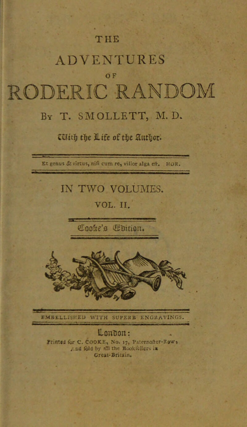 THE ADVENTURES RODERIC RANDOM By T. SMOLLETT, M. D. t^je life of aut\)or. EC genus &virtus, niH ctim re, vilior e(l. HOR. IX TWO VOLUMES. VOL. II. Coo&e’s (IfUition. EMBfcLUSHZU WITH SUBERB ENGRAVINGS. HonHon: Trintfil (or C. COOJCE, No. 17, Wternoftcr-Rowi /.&4 Ibid by ^T1 the Buukilllcr^ in Creat-Britain.