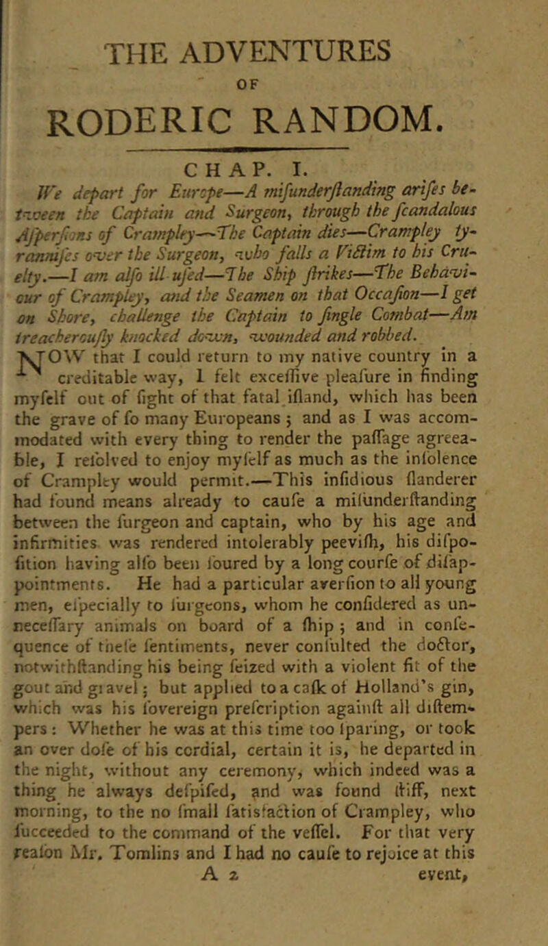 THE ADVENTURES OF roderic random. CHAP. I. Jf ’e depart for Europe—A mifunderjlanding arifes be- tn.oeen the Captain and Surgeon, through the fcandalous Afperf ms of Cratnplry—The Captain dies—Cratr.pley tj~ ranmfes o-ver the Surgeon, who falls a ViSlim to his Cru- elty.—I am alfo ill ufed—The Ship Jirikes—The Behavi- our of Crampley, and the Seamen on that Occafion—I get on Shore, challenge the Captain to fngle Combat—Am ireacheroufly knocked dovun, abounded and robbed. VrOW that I could return to my native country in a ^ creditable vray, 1 felt excelTive pleal'ure in finding myfelf out of fight of that fatal ifland, which has been the grave of fo many Europeans ; and as I was accom- modated with every thing to render the paflage agreea- ble, I refolved to enjoy mylclf as much as the inlblence of Crampley would permit.—This infidious flanderer had found means already to caufe a milunderftanding between the furgeon and captain, who by his age and infirmities was rendered intolerably peevifh, his difpo- fition having alfo been loured by a long courfe of difap- pointments. He had a particular averfion to all young men, efpecially to furgeons, whom he confidered as un- necefiary animals on board of a (hip ; and in confe- quence of thele fentiments, never confulted the doftor, notwithftanding his being feized with a violent fit of tlie gout and giavel; but applied to a calk ot Holland’s gin, which was his fovereign prefeription againft all diftem« pers: Whether he was at this time too Iparing, or took an over dofe of his cordial, certain it is, he departed in the night, without any ceremony, which indeed was a thing he always defpifed, find was found ififF, next morning, to the no fmail fatisfacHon of Crampley, who fucceeded to the command of the veflel. For that very realbn Mr. Tomlins and I had no caufe to rejoice at this A z event.