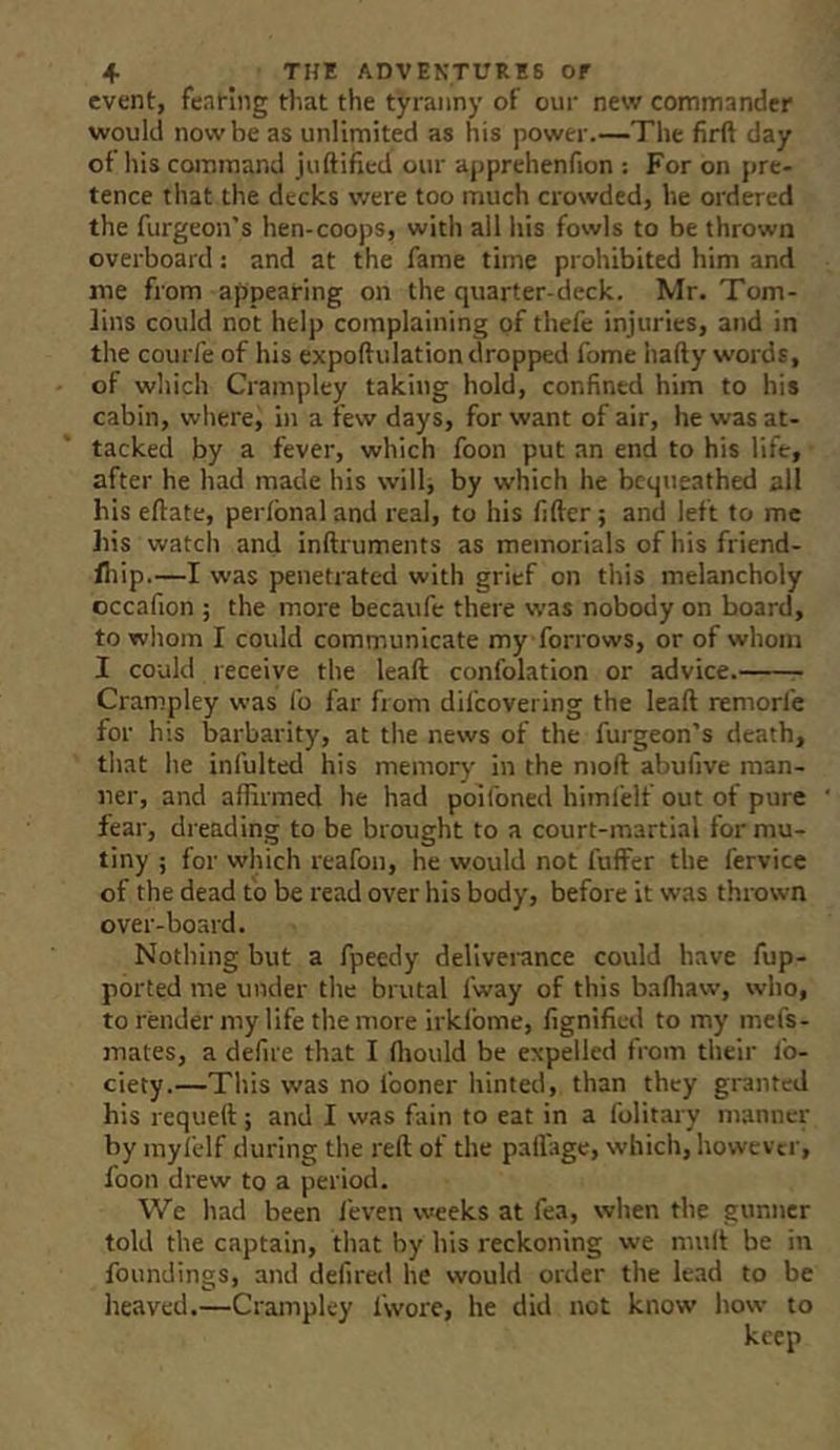 event, fentiiig that the tyranny of our new commander would now be as unlimited as his power.—The firft day of his command juftified our apprehenfion : For on pre- tence that the decks were too much crowded, he ordered the furgeon’s hen-coops, with all his fowls to be thrown overboard; and at the fame time prohibited him and me from appearing on the quarter-deck. Mr. Tom- lins could not help complaining of thefc injuries, and in the courfe of his expoftulation dropped fome hafty words, of which Crampley taking hold, confined him to his cabin, wliere, in a few days, for want of air, he was at- tacked by a fever, which foon put an end to his life, after he had made his will, by which he bcqtieathed all his eftate, perlbnal and real, to his fifter; and left to me his watch and inftruments as memorials of his friend- fliip.—I was penetrated with grief on this melancholy occafion ; the more becaufe there was nobody on board, to whom I could communicate my forrows, or of whom I could receive the lead confolation or advice. Crampley was fo far from difeovering the lead remorfe for his barbarity, at the news of the furgeon’s death, that he infulted his memory in the mod abufive man- ner, and aflirmed he had poifoned himl'elf out of pure fear, dreading to be brought to a court-martial for mu- tiny ; for which reafon, he would not differ the fervice of the dead to be read over his body, before it was thrown over-board. Nothing but a fpeedy dellvei-ance could have fup- ported me under the brutal fway of this bafliaw, who, to render my life the more irklbme, fignifled to my mefs- mates, a defire that I fliould be expelled from their fo- ciety.—This was no fooner hinted, than they granted his requed; and I was fain to eat in a folitary manner by myl'elf during the red of the padage, which, however, foon drew to a period. We had been feven weeks at fea, when the gunner told the captain, that by his reckoning we mult be in foundings, and defired he would order the lead to be heaved.—Crampley fwore, he did not know how to keep