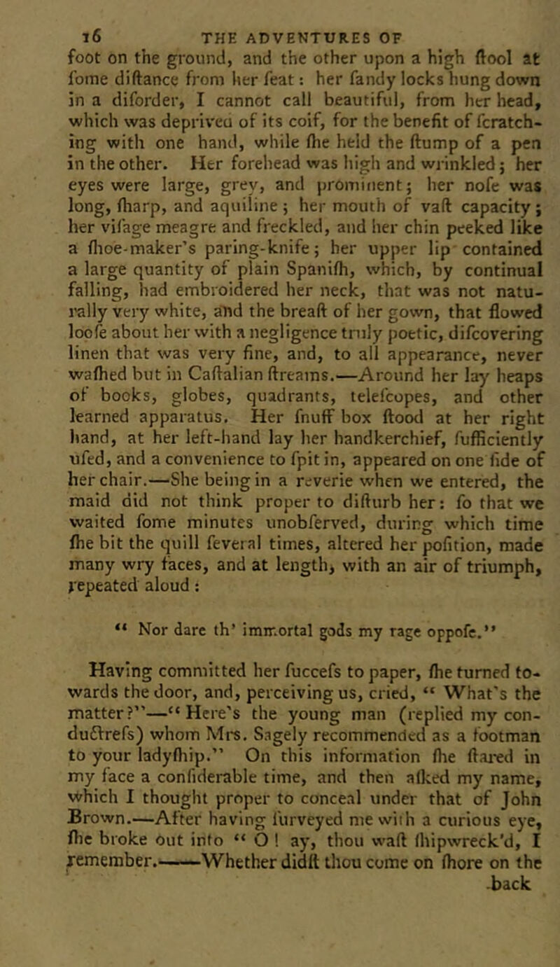 foot on the ground, and the other upon a high ftool at foine diftance from her feat: her fandy locks hung down in a diforder, I cannot call beautiful, from her head, which was depriveu of its coif, for the benefit of fcratch- ing with one hand, while fiie held the ftump of a pen in the other. Her forehead was high and wrinkled; her eyes were large, grey, and prominent; her nofe was long, (harp, and aquiline; her mouth of vaft capacity; her vifage meagre and freckled, and her chin peeked like a flioe-maker’s paring-knife; her upper lip contained a large quantity of plain Spanifh, which, by continual falling, had embroidered her neck, that was not natu- rally very white, aTtd the bread of her gown, that flowed loole about her with a negligence tnily poetic, difcovering linen that was very fine, and, to all appearance, never waftied but in Caftalian dreams.—Around her lay heaps of books, globes, quadrants, lelefcopes, and other learned apparatus. Her fnuff box flood at her right hand, at her left-hand lay her handkerchief, fufliciently ufed, and a convenience to fpit in, appeared on one fide of her chair.—She being in a reverie when we entered, the maid did not think proper to didurb her; fo that we waited fome minutes unobferved, during which time ftie bit the quill feveral times, altered her pofition, made many wry faces, and at lengthy with an air of triumph, j epeated aloud: “ Nor dare th’ immortal gods my rage oppofe.” Having committed her fuccefs to paper, /he turned to- wards the door, and, perceiving us, cried, “ What’s the matter?”—“Here's the young man (replied my con- duftrefs) whom Mrs. S.igely recommended as a footman to your lady/hip.” On this information /he dai-ed in my face a confiderable time, and then alked my name, which I thought proper to conceal under that of John Brown—After having furveyed me with a curious eye, /lie broke out info “ O ! ay, thou wad Ihipwreck’d, I remember,——Whether didtt thou come on /hore on the -back