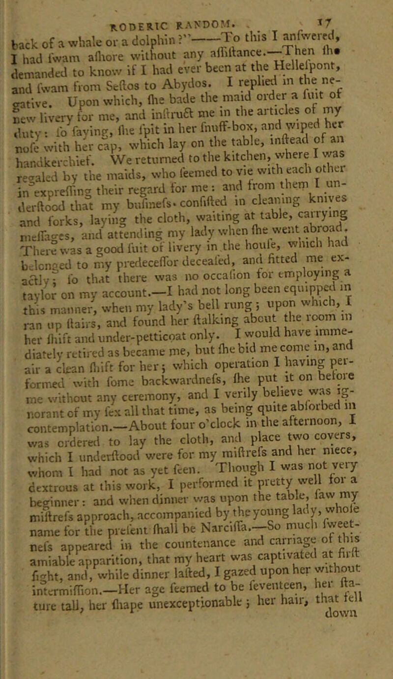 b.ck of a O.- a dolphin-To tins I anfotml, I had I'wam a^ore without any alliance.—Then th. demanded to know if I had ever been at the Helle^ont, and Iwam from Seftos to Abydos. I reph^ f eative. Upon which, (lie bade the maid order a fmt of Tew livery for me, and infti-uft me m the articles of my duty; lb faying, ilie fpit in her fnuff-box, nofe with her cap, which lay on the table, mftead of an handkerchief. We returned to the kitchen, where I was reaaled by the maids, who feemed to vie with each other in^’exprefling their regard tor me; and from them I un- derfto^odihat my bufmefs. confifted in cleaning knives and forks, laying the cloth, waiting at table, caiiyi g melTages, and attending my lady when (he went abroad . There was a good (hit or livery in the houle, wnich had bclcnaed to my predecelfor deceafed, ana fitted me ex- aaiv^ lb that there was no occafion for employing a tavlor on my account.-I had not long been equipped m this manner, when my lady’s bell rung ; npon which, I ran up (lairs, and found her ftalking about tlie ic»m her (hift and under-petticoat only. I would have imme- diately retired as became me, hut (he bid me come in, and air a clean (liift for her; which operation I having pei- formed with fome backwardnefs, (he put it on before me without any ceremony, and I verily believe was ig- norant of my fex all that time, as being quite ablorbed iii contemplation.—About four o’clock in the afternoon, 1 was ordereil to lay the cloth, and place tvvo covers, which I underftood were for my miftrefs and her niece, whom I had not as yet feen. Though I was not yeiy dextrous at this work, I performed it pretty well for a beginner: and when dinner v/as upon the table, faw my millrefs approach, accompanied by theyoung name for the prefent (hall be Narci(ra.---So mucli iweet- nefs appeared in the countenance and carnage of this amiable apparition, that my heart was captivated at fu fmht, and, while dinner lafted, I gazed upon her without inlermifTion.-Her age feemed to be feveiitcen, her (fa- ture tali, her fliape unexceptionable ; hei haii, ttm^ie^