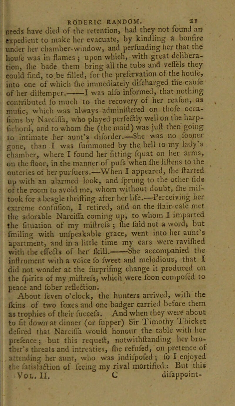 needs have died of the retention, had they not found an expedient to make her evacuate, by kindling a bonfire under her chamber-window, and perfuading her that the houl’e was in flames j upon which, with great delibera- tion, flie bade them bring all the tubs and veflels they could find, to.be filled, for the prelervation of the houfe, into one of which flie immediately dlfcharged the caule of her diftemper. ■■■-! was alio informed, that nothing cor.tribnted lo much to the recovery ot her reafon, as mufic, which was always adminilfered on thofe occa- fions by Narcifi'a, who played perfeftly well on the harp- lichord, and to whom fhe (the maid) was juft then going to intimate her aunt’s dilorder.—She was no Iboner gone, than I was fummoned by the bell to my lady’s cliamber, where I found her fitting fquat on her arms, on the floor, in the manner of pufs when flie liftens to the outcries ot herpurluers.—When I appeared, (he ftarted up with an alarmed look, and I'prung to the otlier fide ot the room to avoid me, whom without doubt, fhe mil- took for a beagle thrilling after her life.—Perceiving her extreme confiifion, I retired, and on the ftair-cal'e met the adorable Narcifla coming up, to whom I imparted the fituation of my miftrels ; flie faid not a word, but fmiling with unfpeakable grace, went into her aunt’s apartment, and in a little time my ears were raviflied witli the effefls of her Ikill. She accompanied the inftrument with a voice fo I'weet and melodious, that I did not wonder at the furprifing change it produced on the fpirits of my miftrels, which were loon compofed to peace and I'ober refleftion. About feven o’clock, the hunters arrived, with the (kins of two foxes and one badger carried before them as trophies of their fuccefs. And when they were about to fit down at dinner (or fupper) Sir Timothy Thicket defired that Narcifi'a would honour the table with her prefence; but this rtqueft, notwithftanding her bro- ther’s threats and intreaties, fhe refufed, on pretence of attending her aunt, who was indifpofed ; fo I enjoyed tl. ■ fatisfaflion of feeing my rival mortified.: But this