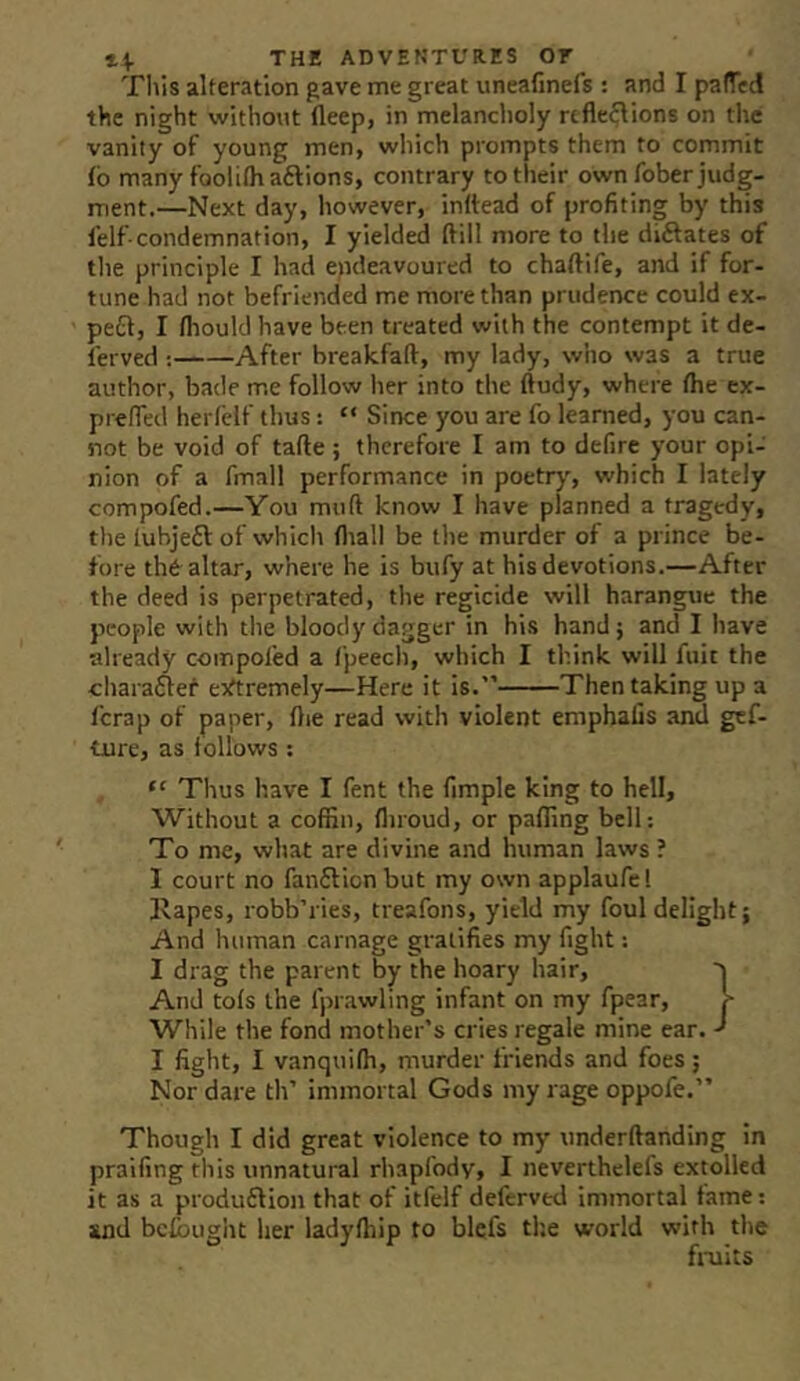 This alteration gave me great uneafinefs : and I paffed the night without fleep, in melancholy rtfleflions on the vanity of young men, which prompts them to commit fb many foolithaftions, contrary to their own fober judg- ment.—Next day, however, inttead of profiting by this lelf-condemnation, I yielded ftill more to the diftates of tlie principle I had endeavoured to chaftife, and if for- tune had not befriended me more than prudence could ex- peCl, I fliould have been treated with the contempt it de- ferved ; After breakfaft, my lady, who was a true author, bade me follow her into the ftudy, where the cx- prefled herleif thus: “ Since you are fo learned, you can- not be void of tafte; therefore I am to defire your opi- nion of a fmall performance in poetrj, which I lately compofed.—You muft know I have planned a tragedy, the tuhjeft of which tliall be the murder of a prince be- fore th6 altar, where he is bufy at his devotions.—After the deed is perpetrated, the regicide will harangue the people with the bloody dagger in his hand; and I have already compoled a fpeech, which I think will fuit the •chara6lef e^rtremely—Here it is.” Then taking up a fcrap of paper, tlie read with violent emphalls and gef- ture, as follows: “ Thus have I fent the fimple king to hell. Without a coffin, fliroud, or paffing bell: To me, what are divine and human laws ? I court no fan£lionbut my own applaufel Kapes, robb’ries, treafons, yield my foul delight; And human carnage gratifies my fight: I drag the parent by the hoary hair, '> And tofs the fprawling infant on my fpear, !> While the fond mother’s cries regale mine ear. I fight, I vanquifli, murder friends and foes; Nor dare th’ immortal Gods my rage oppofe.” Though I did great violence to my underftanding in praifing this unnatural rhapfody, I neverthelefs extolled it as a produ£lion that of itfelf deferred immortal fame: and bcfouglit her ladylhip to blcfs the world with the fruits