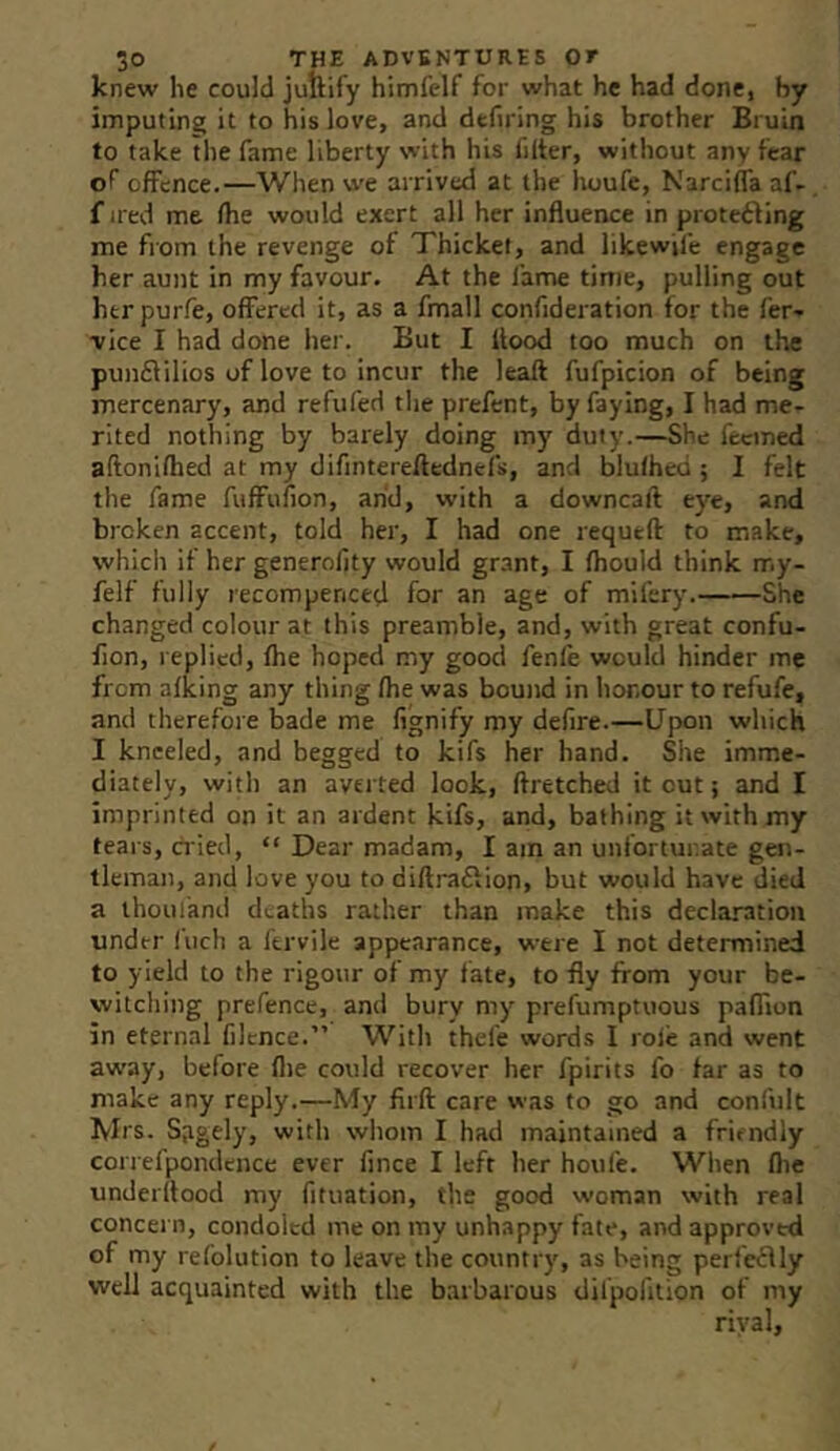 knew he could juftify himfelf for what he had done, by imputing it to his love, and defiring his brother Bruin to take the fame liberty with his filter, without any fear of offence.—When vi'e arrived at the houfe, Narciffa af- fired me fhe would exert all her influence in protecting me from the revenge of Thicket, and likewile engage her aunt in my favour. At the fame time, pulling out her purfe, offered it, as a fmall confideration for the fer- vice I had done her. But I flood too much on the punctilios of love to incur the leall fufpicion of being mercenary, and refufed tlie prefent, by faying, I had me- rited nothing by barely doing my duty.—She feemed aftonifhed at my difinterellednefs, and blufhed ; I felt the fame fuffufion, arid, with a downcaft eye, and broken accent, told her, I had one requeft to make, which if her generolity would grant, I fhould think my- felf fully recompenced for an age of mifery. She changed colour at this preamble, and, with great confu- fion, replied, fhe hoped my good fenle would hinder me from afking any thing fhe was bound in honour to refufe, and therefore bade me fignify my defire.—Upon which I kneeled, and begged to kifs her hand. She imme- diately, witli an averted look, ftretched it out j and I imprinted on it an ardent kifs, and, bathing it with my tears, cried, “ Dear madam, I am an unfortunate gen- tleman, and love you to diftraClion, but would have died a thoui'and deaths rather than make this declaration under Inch a fervile appearance, were I not determined to yield to the rigour of my fate, to fly from your be- witching prefence, and bury my prefumptuous paflion in eternal filtnce.” With thefe words I role and went away, before flie could recover her fpirits fo far as to make any reply.—My firft care vvas to go and confult Mrs. Sagely, with wliom I had maintained a friendly correfpondence ever fince I left her houfe. Wiien flic underflood my fituation, the good woman with real concern, condoled me on ray unhappy fate, and approved of my refolution to leave the country, as being perfcClly well acquainted with the barbarous Uilpofition of my rival.