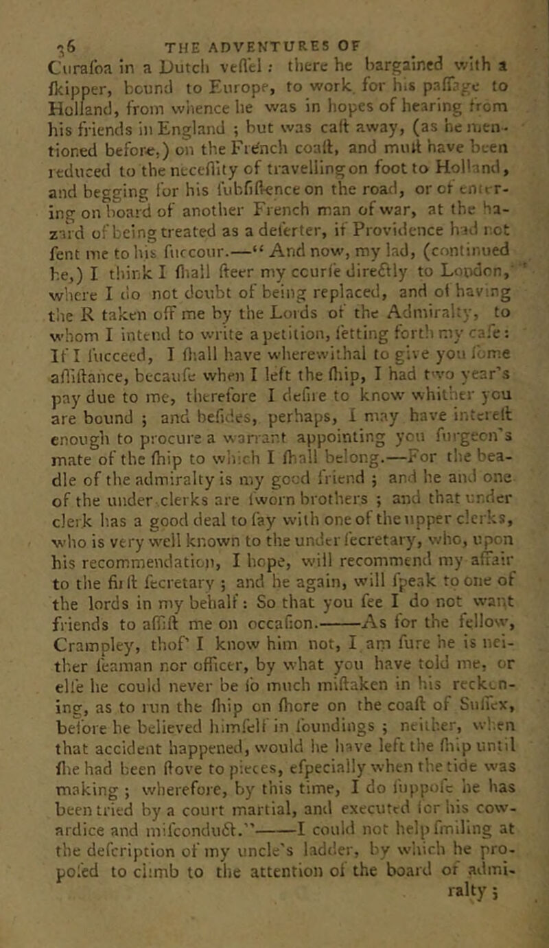 CiiraloR in a Dutch veftel; there he bargained with a (kipper, bound to Europe, to work, for h.s pafl^^'c to Holland, from whence he was in hopes of hearing from his friends in England ; but was calf away, (as he men • tioned befor<;,) on the Fr«^nch coalf, and mmt have been reduced to thcnecefiity of travelling on foot to Holland, and begging for his lubfilknceon the road, or of enter- ing on board of another French man of war, at the Ha- zaVd of being treated as a deferter, if Providence h id not fent me to his fuccour.—“ And now, my lad, (continued he,) I think I fliall fteer my ccun'e direftly to London,' where I tio not doubt of being replaced, and ol having tlie R taken off me by the Loids of the Admiralty, to whom I intend to write a petition, fetting fort!) my cafe: If I fucceed, I fliall have wherewithal to give you ibme aflillance, becaufe when I left the (liip, I had t>vo year’s pay due to me, therefore I defiie to know whither you are bound ; and befides, perhaps, I may have intcielt enough to procure a warrant appointing yon fiirgecn's mate of the fhip to w'nich I (hall belong.—For the bea- dle of the admiralty is my good Iriend ; and he and one of the under clerks are Iworn brothers ; and that under clerk lias a good deal to fay with one of the upper clerks, who is very well known to the under fecretary, who, upon his recommendation, I hope, will recommend my afiatr to the fiill fecretarv ; and he again, will fpeak to one of the lords in my behalf: So that you fee I do not want friends to afilft me on occafion. As for the fellow, Crampley, thof’ I know him not, I ani fure he is nci- tlier feaman nor officer, by what you have told me, or ell'e he coultl never be fo much miftaken in his reckon- ing, as to run the fliip on (bore on the coaft of Sulicx, beibre he believed himfelt in foundings ; neither, wh.en that accident happened, would he have left the ffup until (lie had been (love to pieces, efpecially when the tide was making ; wherefore, by this time, I do fnppolc he has been tried by a court martial, and executed Icr his cow- ardice and mifeonduft.” 1 could not helpfmiling at the defeription of my uncle's ladder, by which he pro- pofed to climb to the attention oi the board or admi-