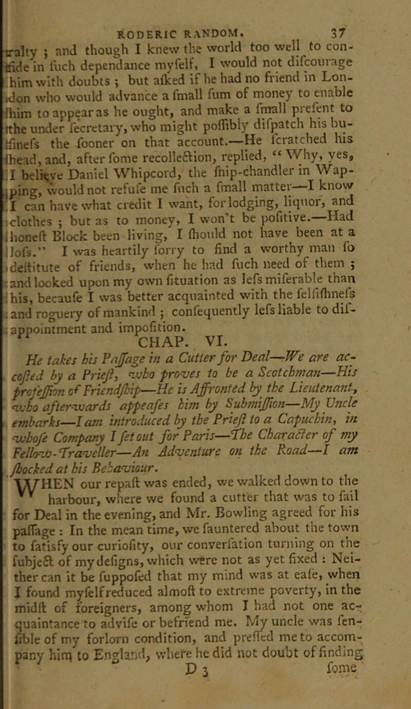 iralty ; and though I knew the world too well to con- ffide in fuch dependance myfelf, I would not difcourage ihim with doubts ; but aflced if he had no friend in Lon- »don who would advance a fmall fum of money to enable fhim to appear as he ought, and make a firoll prefent to tthe under fecrctary, who might poflibly difjpatch his bu- tfinefs the fooner on that account.—He I'cratched his Ihead.and, after fome recolleftion, replied, “Why, yes, :i believe Daniel Whipcord, the Ihip-chandler in Wap- iping, would not refufe me fuch a fmall mattei I know !I can have what credit I want, for lodging, liquor, and iclothes ; but as to money, I won’t be pofitive.—Had ihoned Block been living, I (hould not have been at a llofs.” I was heartily forry to find a worthy man fo ideititute of friends, when he had fuch need of them ; landlocked upon my own fituation as lefsmiferable than ihis, becaufe I was better acquainted with the felfifhnefs I and roguery of mankind ; confequently lefs liable to dif- tappointment and impofition. CHAP. VI. He takes his Paffage in a Cutter for Heal—We are ac- cofted by a Pideji, njobo proves to be a Scotchman—His prcfe£io7tcfFricndJbip—He is Affronted by the Lieutenant, ^ho after-wards appeafes him by Submiffion—My Uncle . embarks—lam introduced by the Prieji to a Capuchin, in •wbofe Company I fetout for Paris—The CharaSler of my Fellow-Traveller—An Adventure on the Road—I am /hocked at bis Behaviour. ' l^HEN our repaft was ended, we walked down to the ’ harbour, where we found a cutter that was to fail for Deal in the evening, and Mr. Bowling agreed for his palfage : In the mean time, we fauntered about the town to fatisfy our curiofity, our converfation turning on the fubjeft of mydefigns, which were not as yet fixed : Nei- ther can it be fuppofcd that my mind was at eafe, when I found myfelfreduced almoft to extreme poverty, in the midft of foreigners, among whom I had not one ac- quaintance to advife or befriend me. My uncle was fen- fible of my forlorn condition, and preffed me to accom- pany him to EnsHrjd, where he did not doubt of finding. ^ “ D3 fome