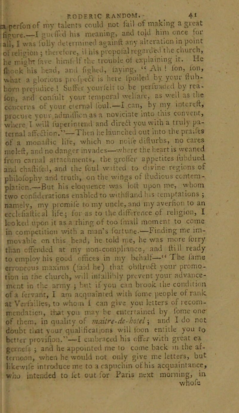 F.ODERlC RANDOM. • _ 4* p^perfon of my talents could not fail of making a great -figure.—I -luliid his meaning, and toUl him once for all, I was fully determined againll any alteration in point Oi religion ; tl'.c! efurc, ii ins prcpotal rcgarde.i the church, he miohrfave himf If the trcuoleol explaining it. He fliock his iiead, and fighed, laying, “ Ah ! Ion, Ion, what a glor.ous I'.ri Intifi is lure Ipoiled by ycur llub- born prejudice ! Suffer yourfelr to be periuaUcd by rea- lor, and conl'ult your temporal wtliare, as wed as the ccnreri'S ot your t'enial Ibul.—I can, by my intcreft, procuie ycur adm.irirn as a noviciate into this convent, where I will fupeiintenil and dire£l you with a truly pa- ternal affcaicr.”—Then l.e launched cut into the praifts of a mon.allic lile, which no noile difturbs, no cares mcleft, and no danger invades—wh^-re the b.eart is weaned from carnal attachments, the grolfcr appetites fubdued and chaftifed, and the Ibul wd'ted to divine regions of philofophy and truth, on the wings of lludious contem- plaricn.—But his eloquence was loll upon me, whom two confuicrations enabled to withllanJhiS temptations ; namely, my promile to my uncle, ana my averfion to an ec^Ulialtical life; for as to the difference of religion, I looked upon it as a thing of too fmall moment to come in competition with a man’s iortune-—Finding me im- movable on this head, he told me, he was more lorry titan cffeiided at my non-compliance, and flill ready to employ his good ofnees in my behalf—“The lame erroneous maxims (laid be) that obitruft your promo- tion in the cliurch, wdl inlailiblv pre-vent your advance- ment in tile army ; b<t; if you can brook the condition of a icrvant, I ani acquainted witli Ibme people of rank, at Veiiatlles, to whotii 1 can give you letters of lecom- rrcndatieii, that you may be entertained by fome one of them, in quality of maitre-de-hotel and Ido not doubt tiiat your qualificalions will loon entitle you to better provifion.”—I embraced his offer with great ea ge’rr.efi ; and he appointed me to come back m the ar- ternoon, when he would not only give me letters, but likewife introduce me to a capuchin of his acquaintance, wltu intended to let out for Paris next morning, in vvholu