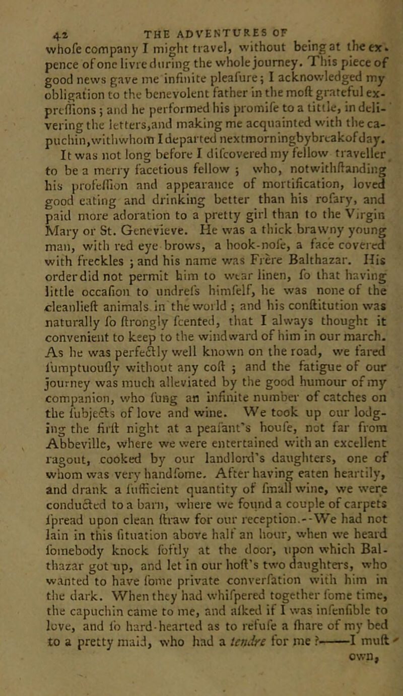 whofe company I might travel, without being at the ex. pence of one livrednring the whole journey. This piece of good news gave me infinite pleafure; I acknowledged my obligation to the benevolent father in the moft grateful ex- preflions; and he performed his promife to a tittle, in deli- ' vering the letters,and making me acquainted with the ca- puchin, withwhom I departed nextmorningbybrcakofday. It was not long before I difcovered my fellow traveller to be a merry facetious fellow ; who, notwithftanding his profelfion and appearance of mortification, loved good eating and drinking better than his rofary, and paid more adoration to a pretty girl than to the Virgin Mary or St. Genevieve. He was a thick brawny young man, with red eye brows, a hook-nofe, a face covered with freckles ; and his name was Frere Balthazar. His orderdid not permit him to wear linen, fo that having little occafion to undrefs himfelf, he was none of the cleanlieft animals in the world ; and his conftitution was naturally fo ftrongly feented, that I always thought it convenient to keep to the windward of him in our march. As he was perfeflly well known on the road, we fared I'umptuoufly without any coft 5 and the fatigue of our journey was much alleviated by the good humour of my companion, who fung an infinite number of catches on the I'ubjeils of love and wine. We took up our lodg- ing the firll night at a peafant's houfe, not far from Abbeville, where we were entertained with an excellent ragout, cooked by our landlord’s daughters, one of whom was very handfome. After having eaten heartily, and drank a liifficient quantity of fmalT wine, we were conducted to a barn, where we found a couple of carpets 1‘pread upon clean ftraw for our reception.--We had not lain in this fituation above half an liour, when we heard fomebody knock fbftly at the door, upon which Bal- thazar got up, and let in our hoft’s two daughters, who wanted to have fome private converfation with him in the dark. When they had whifpered together fome time, the capuchin came to me, and alked if I was infenfible to love, and lb hard-hearted as to retufe a fhare of my bed to a pretty maid, who had a iendre for me ? 1 muft own,