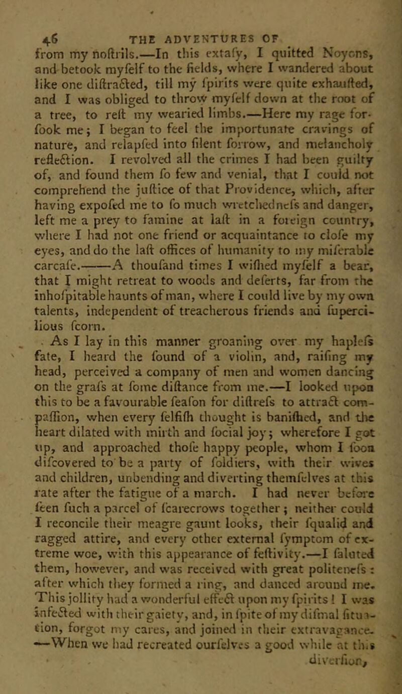 from my noftrils.—In this extafy, I quitted Noyons, and betook myfelf to the fields, where I wandered about like one diftrafted, till my I'pirits were quite exhaufted, and I was obliged to throvV mylelf do%vn at the root of a tree, to relt my wearied limbs.—Here my rage for- fook me; I began to feel the importunate cravings of nature, and relapfed into filent forrow, and melancholy refleftion. I revolvt-d all the crimes I had been guilty of, and found them fo few and venial, that I could not comprehend the juftice of that Providence, which, after having expofcd me to fo much wrctcliedncfs and danger, left me a prey to famine at lall in a foieign country, where I had not one friend or acquaintance to clofe my eyes, and do the laft offices of humanity to my mlfcrable carcafe. A thoufand times I wiflied myfelf a bear, that I might retreat to woods and deferts, far from the inhofpltable haunts of man, where I could live by my own talents, independent of treacherous friends and fuperci- lious fcorn. ■ As I lay in this manner groaning over my haplefs fate, I heard the found of a violin, and, raifing my head, perceived a company of men and women dancing on the grafs at foinc diftance from me.—I looked upon this to be a favourable feafon for diftrefs to attraft com- paflion, when every felfifh thought is haniffaed, and the heart dilated with mirth and focial joy; wherefore I got up, and approached thole happy people, whom I foon difcovered to be a party of foldiers, with their wives and children, unbending and diverting themfi-lves at this rate after the fatigue of a march. I had never before feen fuch a p.ircel of fcarecrows together; neither could I reconcile their meagre gaunt looks, their fqualid and ragged attire, and every other external fymptom of ex- treme woe, with this appearance of feftivity.—I falutei them, however, and was received with great politenefs : after which tliey formed a ring, and danced around me. This jollity had a wonderful effeil upon my fpirits 1 I was infefted with their gaiety, and, in (piteof my difmal fitua- tlon, forgot my cares, and joined in their extravagance. —When we had recreated ourfelves a good while at tins div'erfior/