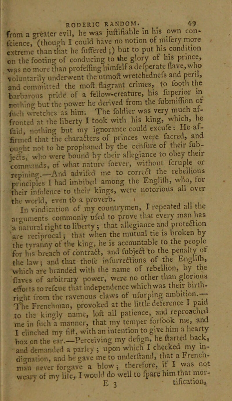 from a neater evil, he was juftifiable in his own con- Icience, (though I could have no notion of mifery more extreme than that he fuffered ;) but to put his condition on the footing of conducing to tlie glory of hi^s prince, was no more Than profelTinghimfelf a defperate flave, wlio voluntarily underwent the utmoft wretchednefs and and committed the moft flagrant crimes, to footh the barbarous pride' of a fellow-creature, his lit pen or m nothing but the power he derived from the fubmiflion ot fiich vvretchcs as him. The foldier was very much af- fronted at the liberty I took with his king, which, he laid, nothing but my ignorance could excufe; He af- firmed that the charaaers of princes were lacred, and oiio'ht not to be prophaned by the cenfure of their lub- je-Ss, who were bound by their allegiance to obey their commands, of what nature foever, without fcruple or repining.—And advifed me to correa the rebellious principles I had imbibed among the Englilh, who, for their infolence to their kings, were notorious all over the world, even to a proverb. i In vindication of my counti7men, I repeated all the arguments commonly ufed to prove that every man has a natural right to liberty ; that allegiance and proteaion are reciorocal; that when the mutual tie is broken by the tyranny of the king, he is accountable to the people for his breach of cbntrafl, and fubjeft to the penalty or the law; and that thofe infurreftions of the Englilh, which are branded with the name of rebellion, by the flaves of arbitrary power, were no other than glorious efforts to refeue that independence which was their birth- rio-ht from the ravenous claws of ufurping ambition.-— The Frenchman, provoked at the little deference I paid to the kingly name, loft all patience, and reproached me in fuch a manner, that my temper forlook me, and I clinched my fift, with an intention to give him a hearty box on the ear.—Perceiving my defign, he ftarted back, and demanded a parley j upon which I checked my in- liio-nation, and he gave me to underftand, that a French- man never forgave a blow j therefore, if I was not wean- of my life, I would do well to fpare him that mor- ^ E 3 tificatiou,