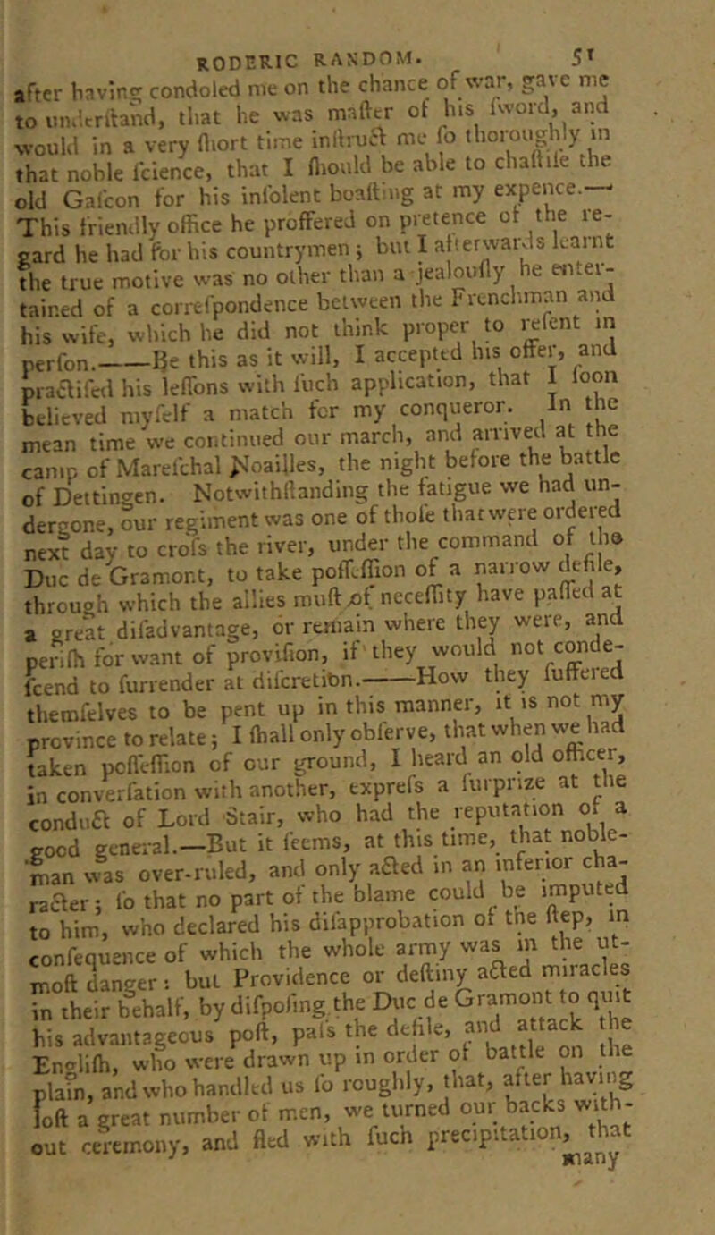 after bnvin^ condoled me on the chance of war, gave me to iiiultrftand, that he was mafttr ot his fword, and would in a very (l.ort time inllrua me fo thoroughly m that noble Icience, that I fiiould be able to challile the old Galcon for his inlblent boaltmg at my expence. This friendly office he proffered on pretence ot the re- gard he had for his countrymen ; but I a ter wards kaint the true motive was no other than a jealoufly he etitei- tained of a corrtfpondence between the Frenchman and his wife, which he did not think proper to i^fent m perfon. Be this as it will, I accepted his offer, and prae^ifctl his leffons with Ibch application, that I loon believed niyfelf a match tor my conqueror. In the mean time we continued our march, and anived at the camp of Marefchal ^^oai^les, the night before the battle of Dettingen. Notwithffanding the fatigue we had un- dergone, our regiment was one of thofe that were ordered next day to crofs the river, under the command of ihs Due de Gramor.t, to take poff.ffion of a narrow defile, through which the allies muftxjf neceffity have paffed at a great difad vantage, or remain where they were, and penIh for want of provifion, it they would not crade- feend to furrender at diferetitm. How they fuffered themfelves to be pent up in this manner, it is not my province to relate; I (hall only obferve, that when we had taken pcfl'effion of our ground, I heard an old officer, in converfation with another, txprefs a furpnze at tie condua of Lord Stair, who had the reputation of a good general—But it feems, at this time, that noble- man was over-ruled, and only aaed in an inferior cha- raefer; fo that no part of the blame could be imputed to him, who declared his dilapprobation of tne ftep, in confequence of which the whole army was m the ut- moft danger ; but Providence or deftmy aaed miracles Tn their behalf, by difpoiing the Due de Gramont to qint his advantageous poll, pals the dehle, ^ Envlifti, who were drawn up in order of battle on the plain, and who handled us lb roughly, that, after having loft a great number of men, we turned our backs with- ou ceremony, and fled with fuch precipitation^^ that