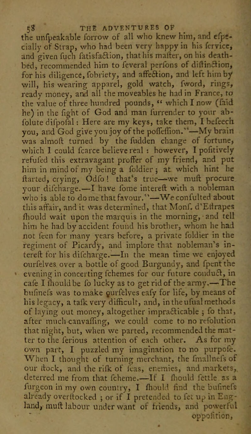 the unfpeakable forrow of all who knew him, and efps- cially of Sn ap, who had been very happy in his fervicc, and given fuch fatisfaftion, thatliis mafter, on his death- bed, recommended him to feveral perfons of diftinftion, for his diligence, fobriety, and affeftion, and left him by will, his wearing apparel, gold watch, fword, rings, ready money, ar^ all the moveables he had in France, to the value of three hundred pounds, “ which I now (faid he) in the fight of God and man furrender to your ab- folute difpofal: Here are my keys, take them, I befeech you, and God giveyou joy of the pofleflion.”—My brain was alnaoft turned by the fudden change of fortune, which 1 could fcarce believe real : however, I pofitively refufed this extravagant proffer of my friend, and put him in mind of my being a foldier ; at which hint he ftarted, crying, Odfo! that^s true—we muft procure your difcharge.—I have fome intereft with a nobleman who is able to dome that favour.”—Weconfulted about this affair, and it was determined, that Monf. d’Eltrapes fiiould wait upon the marquis in the morning, and tell him he had by accident found his brother, whom he had not feen for many years before, a private foldier in the regiment of Picardy, and implore that nobleman’s in- tereft for his difcharge.—In the mean time we enjoyed ourfelves over a bottle of good Burgund)’', and fpent the ' evening in concerting fchemes for our future condufi, in cafe I fhould be fo lucky as to get rid of the army.—The bufinefs was to make gurfelves eafy for life, by means of bis legacy, a talk very difficult, and, in theufual methods of laying out money, altogether impraflicable ; fo that, after much canvaffing, we could come to no refolution that night, but, when we parted, recommended the mat- ter to the ferious attention of each other. As for my own part, I puzzled my imagination to no purpofe. When I thought of turning merchant, the fmallnefs of our ftock, and the rifk of leas, enemies, and markets, deterred me from that fcheme.—If I Ihould fettle as a furgeon in my own country, I fiiould find the bufinefs already overltocked ; or if I pretended to fet up in Eng- land, muft labour under w.ant of friends, and powerful oppofition,