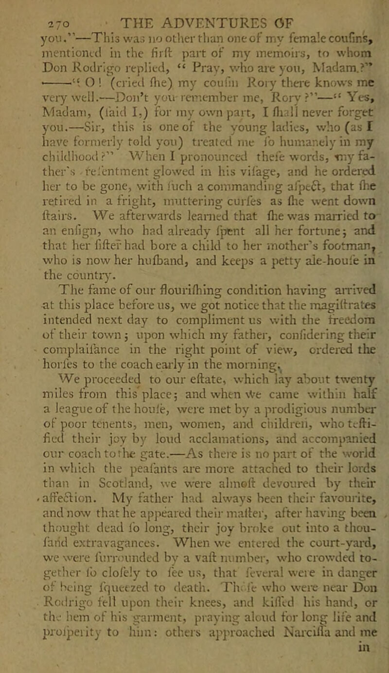you.”—This was no other than one of my female coufms, mentioneci in the firfi: part of my memoirs, to whom Don Rodrigo replied, “ Prav, who are yon. Madam.?” O ! (cried flie) my coulin Roi y tliere knows me very well.—Don’t you remember me, Rory?”—“ Yes, Madam, (laid I,) for iny own part, I flnill never forget you.—Sir, this is one of the young ladies, who (as I have formerly told you) treated me lb humanely in my childhood?” When I pronounced thel'e words, tnyfa- ther's resentment glowed in his vilage, and he ordered her to be gone, with iiich a commanding afpeft, that Ihe retired in a fright, muttering curfes as flte went down flairs. We afterwards learned that flte w-as married to an enlign, who had already fpent all her fortune; and that her fiflef had bore a child to her mother’s footman^ who is now her hufband, and keeps a petty aie-houle in the cbuntiy. The fame of our flourilhing condition having airived at this place before us, we got notice that the magiflrates intended next day to compliment us with the freedom of their town; upon which my father, conlidering their complaifance in the right point of view, ordered tlie horfes to the coach early in the morning. We proceeded to our eflate, which lay about twenty miles from this place; and when vVe came within half a league of the houie, were met by a prodigious number of poor tenents, men, women, and childreii, who tefli- fied their joy by loud acclamations, and accompanied our coach to rite gate.—As thei e is no part of the world in which the peafants are more attached to their lords than in Scotland, we were almofl devoured by their -affeSlion. My father had always been their favoui-ite, and now that he appeared their mailer, after having been thought dead lb long, their joy broke out into a thou- farid extravagances. When we entered the court-yard, we were furrounded by a vaft number, who crowded to- gether lb clofely to fee us, that fevcral weie in danger of being fquetzed to death. Th. fe who were near Don Roilrigo fell upon their knees, and kiflld his hand, or the hem of his garment, praying aloud for long life and prolpei ity to him: others aj’proached Narcilla arid me