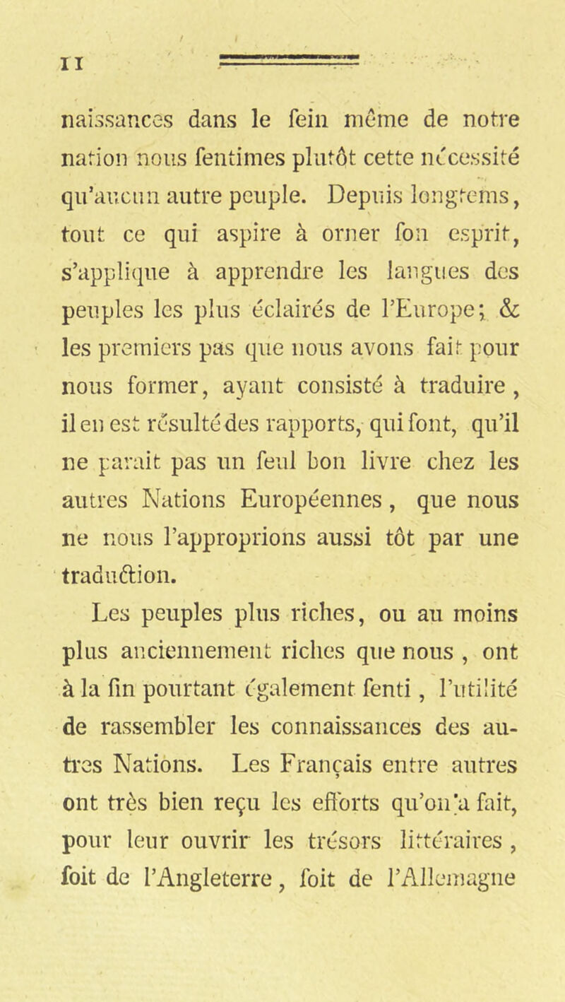 naissances dans le fein meme de notre nation nous fentimes plutôt cette nécessité qu’aucun autre peuple. Depuis longtems, tout ce qui aspire à orner fou esprit, s’applique à apprendre les langues des peuples les plus éclairés de l’Europe; & ' les premiers pas que nous avons fait pour nous former, ayant consisté à traduire, il en est résulté des rapports, qui font, qu’il ne parait pas un feul bon livre chez les autres Nations Européennes, que nous ne nous l’approprions aussi tôt par une traduftion. Les peuples plus riches, ou au moins plus anciennement riches que nous , ont à la fin pourtant également fend , l’utilité de rassembler les connaissances des au- tres Nations. Les Français entre autres ont très bien reçu les efforts qu’oidafait, pour leur ouvrir les trésors littéraires , foit de l’Angleterre, foit de l’Allemagne