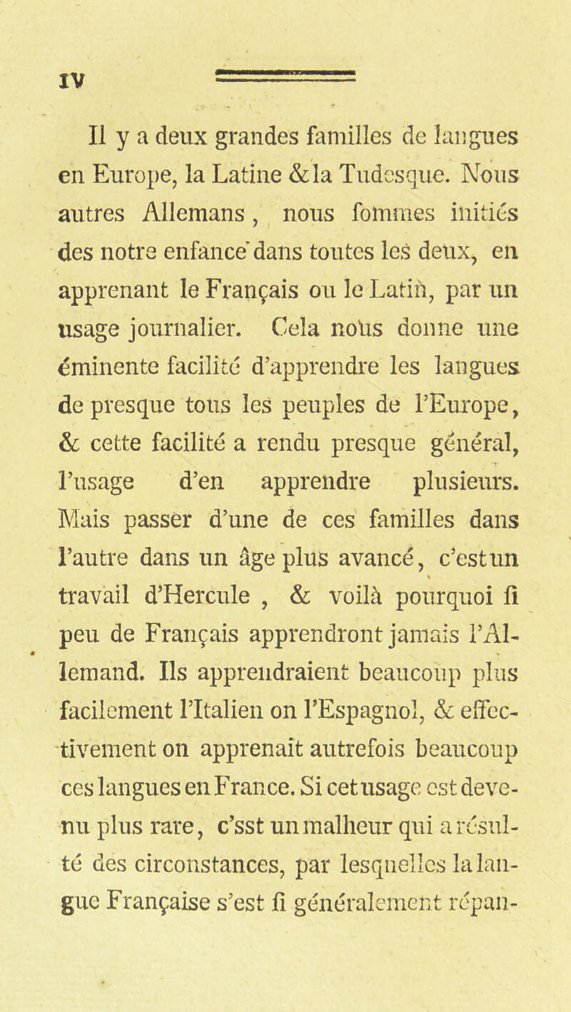 Il y a deux grandes familles de langues en Europe, la Latine &la Tudesque. Nous autres Allemans , nous fommes initiés des notre enfance dans toutes les deux, en apprenant le Français ou le Latin, par un usage journalier. Cela noUs donne une éminente facilité d’apprendre les langues de presque tous les peuples de l’Europe, &; cette facilité a rendu presque général, l’usage d’en apprendre plusieurs. Mais passer d’une de ces familles dans l’autre dans un âge plus avancé, c’est un travail d’Hercule , & voilà pourquoi li peu de Français apprendront jamais l’Al- lemand. Ils apprendraient beaucoup plus facilement ritalien on l’Espagnol, & elfec- tivement on apprenait autrefois beaucoup ces langues en France. Si cet usage est deve- nu plus rare, c’sst un malheur qui a résul- té des circonstances, par lesquelles la lan- gue Française s’est li généralement répan-