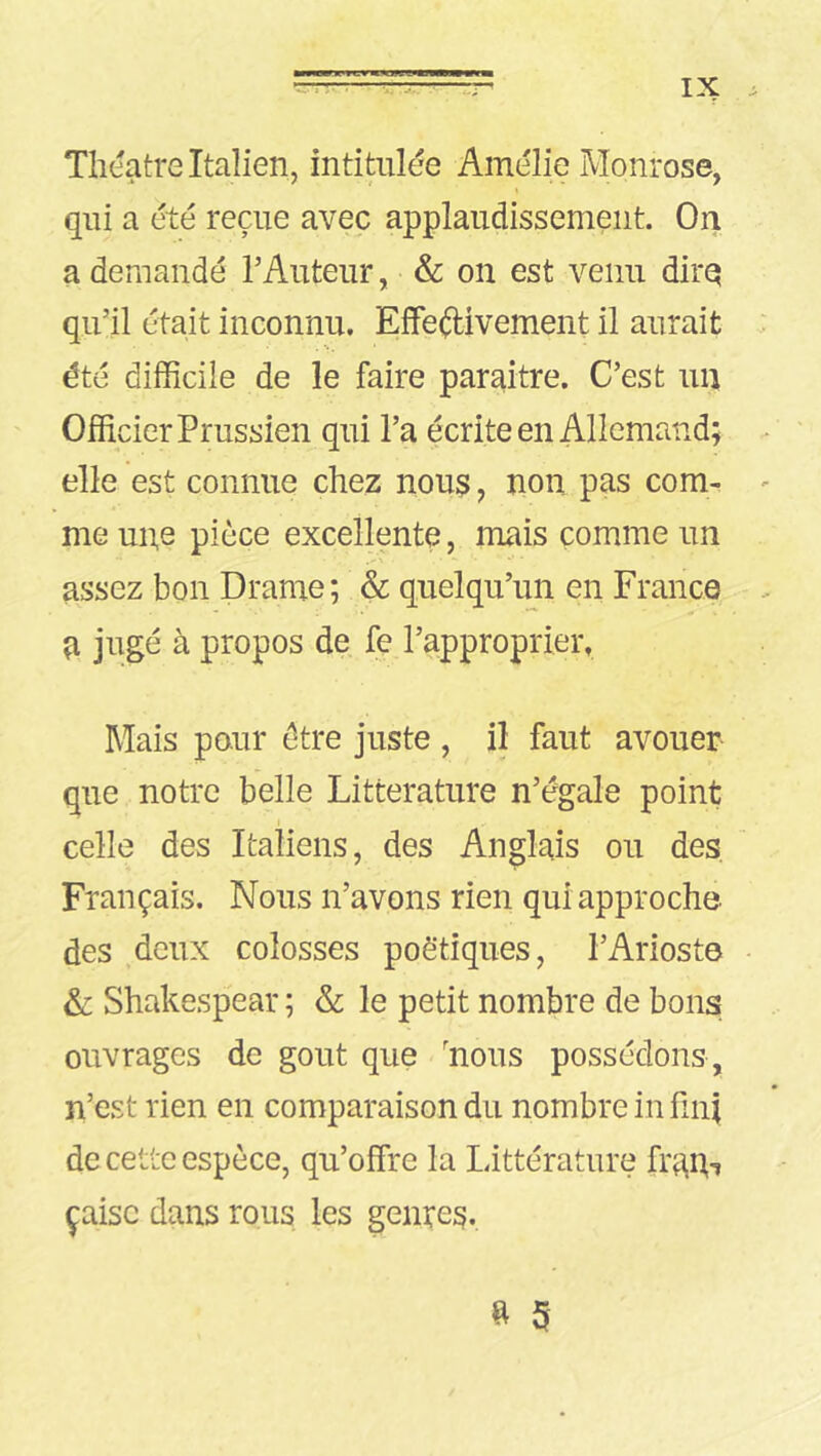 Théâtre Italien, intitulée Amélie Monrose, qui a été reçue avec applaudissement. On a demandé TAuteur, & on est venu dirq qu’il était inconnu. Effeélivement il aurait été difficile de le faire paraitre. C’est un Officier Prussien qui l’a écrite en Allemand; elle est connue chez nou3, non pas com- me une pièce excellente, mais comme un assez bon Drame; & quelqu’un en France a jugé à propos de le l’approprier. Mais pour être juste , il faut avouer que notre belle Littérature n’égale point t celle des Italiens, des Anglais ou des. Français. Nous n’avons rien qui approche des deux colosses poétiques, l’Arioste & Shakespear ; & le petit nombre de bons ouvrages de goût que 'nous possédons , n’est rien en comparaison du nombre in finj de cette espèce, qu’offre la littérature frah-» çaisc dans rous les genres.