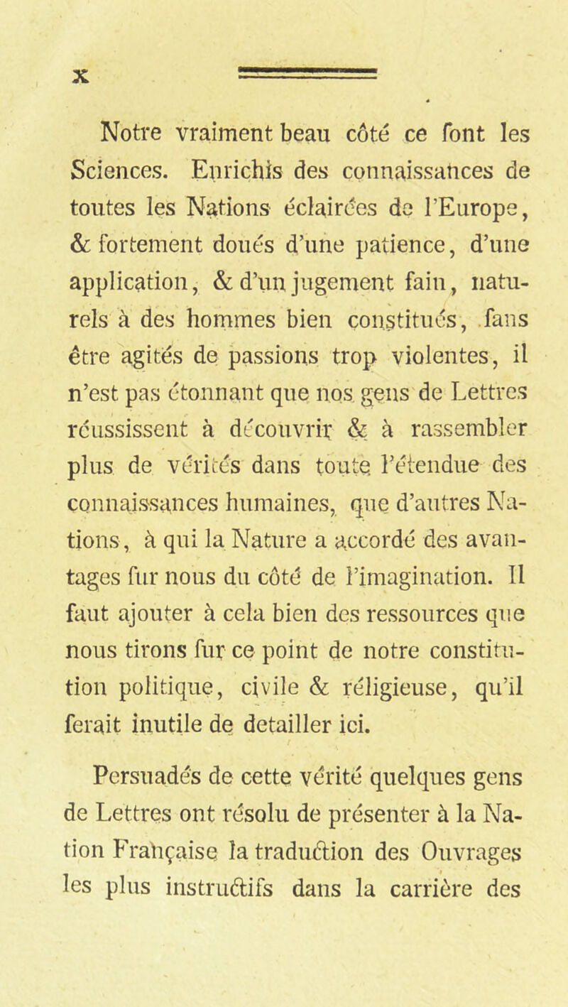 Notre vraiment beau côté ce font les Sciences. Enrichis des connaissances de toutes les Nations éclairées de l’Europe, &: fortement doués d’une patience, d’une application, & d’un jugement fain, natu- rels à des hommes bien constitués, fans être agités de passions trop violentes, il n’est pas étonnant que nos gens de Lettres réussissent à découvrir & à rassembler plus de vérités dans toute, réiendue des connaissances humaines, que d’autres Na- tions, à qui la Nature a accordé des avan- tages fur nous du côté de l’imagination. Il faut ajouter à cela bien des ressources que nous tirons fur ce point de notre constitu- tion politique, civile & réligieuse, qu’il ferait inutile de détailler ici. Persuadés de cette vérité quelques gens de Lettres ont résolu de présenter à la Na- tion Française îatradudion des Ouvrages les plus instruftifs dans la carrière des