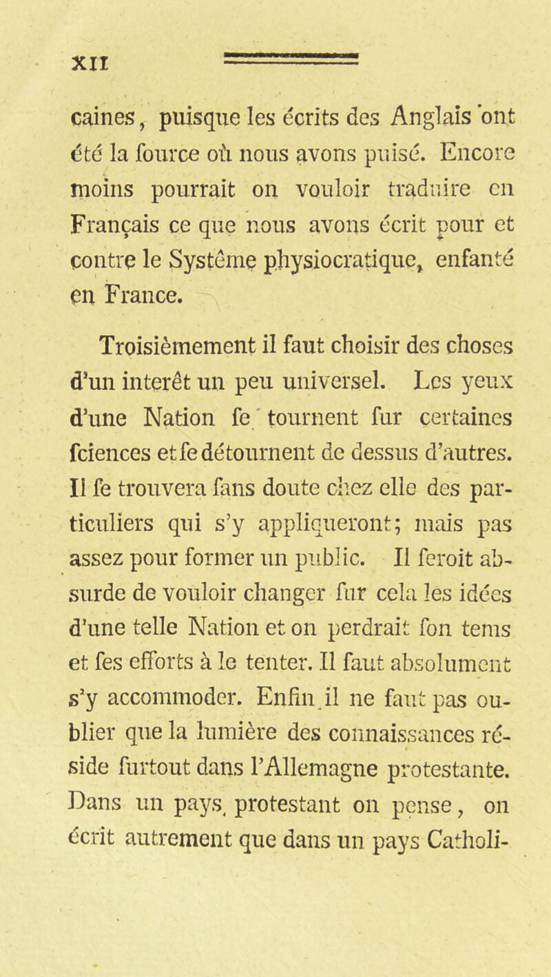 caines, puisque les écrits des Anglais ont été la fource où nous avons puisé. Encore moins pourrait on vouloir traduire en Français ce que nous avons écrit pour et contre le Système physiocratique^ enfanté en France. Troisièmement il faut choisir des choses d’un intérêt un peu universel. Les yeux d’une Nation fe ' tournent fur certaines fciences et fe dé tournent de dessus d’autres. Il fe trouvera fans doute ciiez elle des par- ticuliers qui s’y appliqueront; mais pas assez pour former un public. Il feroit ab- surde de vouloir changer fur cela les idées d’une telle Nation et on perdrait fon tems et fes efforts à le tenter. Il faut absolument s’y accommoder. Enfin J1 ne faut pas ou- blier que la lumière des connaissances ré- side furtout dans l’Allemagne protestante. Dans un pays, protestant on pense, on écrit autrement que dans un pays Catholi-