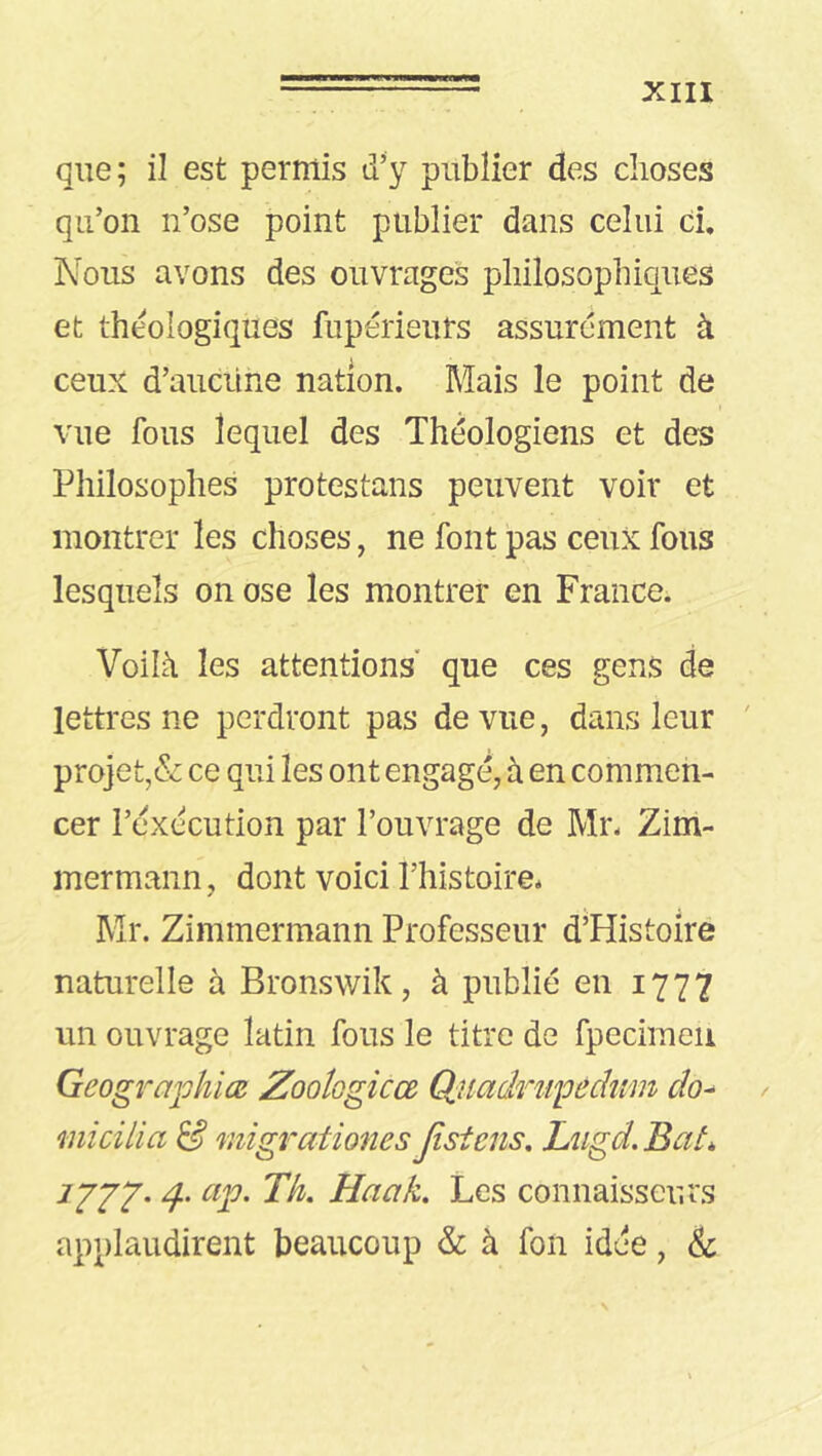 que; il est permis d’y publier des choses qu’on n’ose point publier dans celui ci. Nous avons des ouvrages philosophiques et theologiques fupérieurs assurément à ceux d’aucüne nation. Mais le point de vue fous lequel des Théologiens et des Philosophes protestans peuvent voir et montrer les choses, ne font pas ceux fous lesquels on ose les montrer en France. Voilà les attentions” que ces gens de lettres ne perdront pas de vue, dans leur ' projet,& ce qui les ont engagé, à en commen- cer l’exécution par l’ouvrage de Mr. Zim- mermann , dont voici l’histoire* Mr. Zimmermann Professeur d’Histoire naturelle à Bronswik, à publié en 1777 un ouvrage latin fous le titre de fpecimeii Geograjohiœ ZooÎGgicœ Qiiadru'péchim clo^ micilia S migrationes Jisiens. Lugd.Bat, JJJ2' d-' Les connaisseurs applaudirent beaucoup & à fon idée, &
