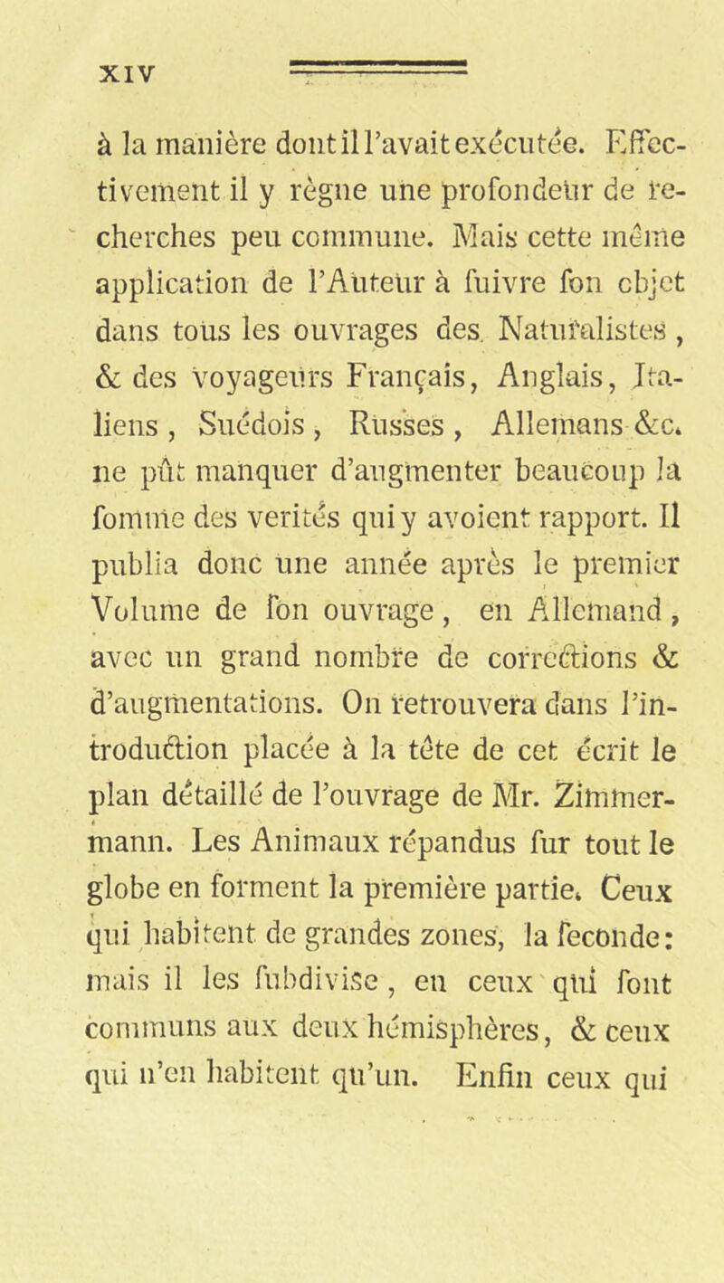 à la manière dont il l’avait exécutée. Efiec- tiveinent il y règne une profondeur de re- cherches peu connnune. Mais cette meme application de rAlitelir à fnivre fon objet dans tous les ouvrages des. Naturalistes , & des Voyageurs Français, Anglais, Ita- liens , Suédois, Russes, Allemans &c* ne pût manquer d’augmenter beaucoup la foinme des vérités qui y avoient rapport. Il publia donc une année après le premier Volume de fon ouvrage , en Allemand , avec un grand nombre de correftions & d’augmentations. On retrouvera dans l’in- troduftion placée à la tète de cet écrit le plan détaillé de l’ouvrage de Mr. Zlmmer- < mann. Les Animaux répandus fur tout le globe en forment la première partie» Ceux qui habitent de grandes zones, la fécondé: mais il les fubdivise, eu ceux'qui font communs aux deux hémisphères, & ceux qui n’en habitent qu’un. Enfin ceux qui