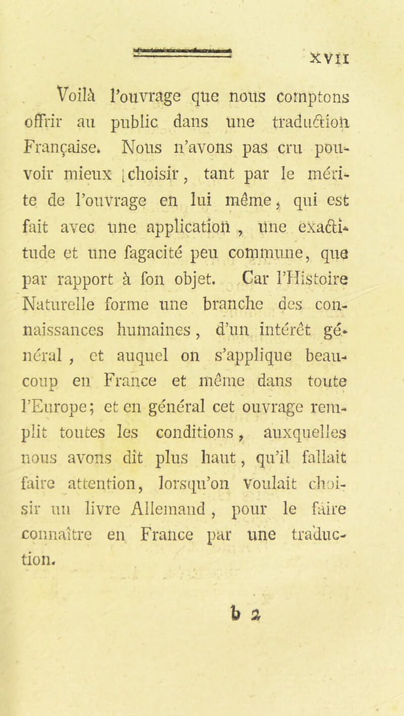 Voilà l’ouvrage que nous comptons offrir au public dans une tradudioii Française* Nous n’avons pas cru pour- voir mieux [ choisir, tant par le méri^ te de l’ouvrage en lui même j qui est fait avec une application , une èxadî* tilde et une fagacité peu commune, que par rapport à fon objet. ,Car l’Histoire Naturelle forme une branche des con- naissances humaines, d’un intérêt gé* néral , et auquel on s’applique beau- coup en France et même dans toute l’Europe ; et en général cet ouvrage rem- plit toutes les conditions, auxquelles nous avons dît plus haut, qu’il fallait faire attention, lorsqu’on voulait choi- sir un livre Allemand, pour le faire connaître en France par une traduc- tion.