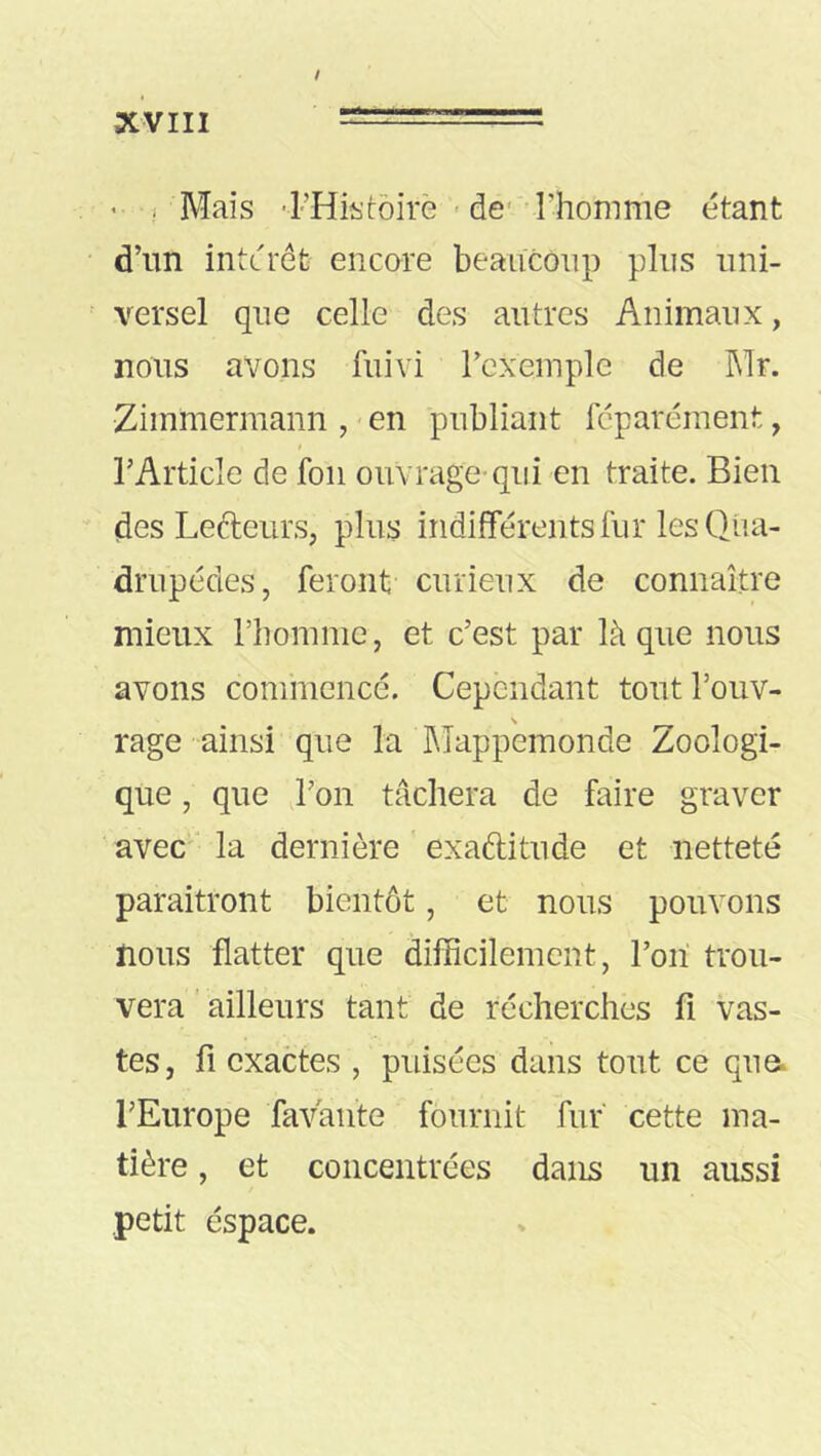 ' ! Mais ■l’Histôirè - de- Thomme étant d’un interet encore beaucoup plus uni- versel que celle des autres Animaux, nous avons fuivi rexemple de Mr. Zimmermann , - en publiant fcparément, l’Article de foii ouvrage’qui en traite. Bien (des Leéleurs, plus indifférents fur les Qiia- drupédes, feront curieux de connaître mieux rbomme, et c’est par là que nous avons commencé. Cependant tout l’ouv- rage ainsi que la Mappemonde Zoologi- que , que l’on tâchera de faire graver avec ' la dernière exaftitude et netteté paraitront bientôt, et nous pouvons nous flatter que difficilement, l’on trou- vera ' ailleurs tant de récherches fi vas- tes, fi exactes , puisées dans tout ce que. l’Europe favânte fournit fur cette ma- tière , et concentrées dans un aussi petit espace.