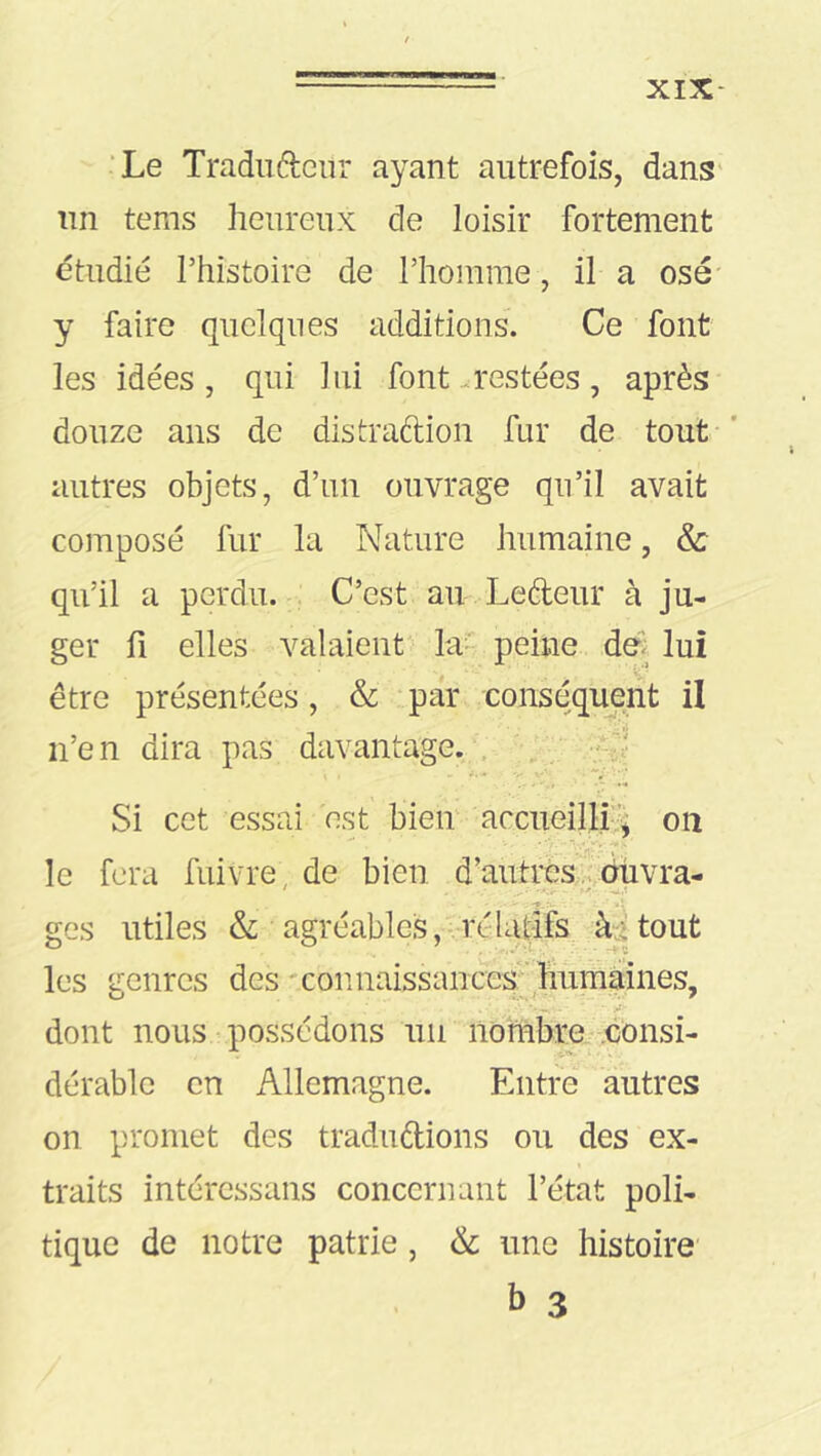 XIX- ‘Le Traduélenr ayant autrefois, dans' un tems heureux de loisir fortement étudie rhistoire de riiomme, il a osé- y faire quelques additions. Ce font les idées, qui lui font restées, après douze ans de distraftion fur de tout ’ autres objets, d’un ouvrage qu’il avait composé fur la Nature humaine, & qu’il a perdu. C’est au Lefteur à ju- ger fl elles valaient' la- peine dê lui être présentées, & par conséquent il n’en dira pas davantage. . ; ; Si cet essai est bieir accueilli-'^ on -1. . le fera fuivre, de bien d’autres .vdüvra- ges utiles &: agréables,-rélaiifs àatout les genres des 'connaissances;'humàines, dont nous-possédons un nombre .consi- dérable en Allemagne. Entre autres on promet des traduftions ou des ex- traits intércssans concernant l’état poli- tique de notre patrie , & une histoire b 3