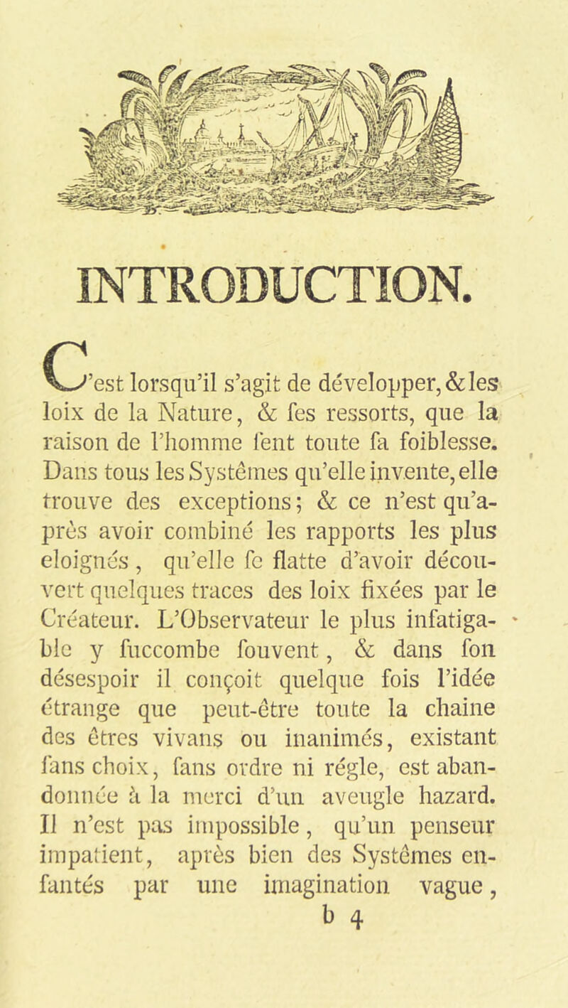 INTRODUCTION. C-^’est lorsqu’il s’agit de développer, & les loix de la Nature, & fes ressorts, que la raison de l’homme lent toute fa foiblesse. Dans tous les Systèmes qu’elle invente, elle trouve des exceptions ; & ce n’est qii’a- près avoir combiné les rapports les plus éloignés , qu’elle fc flatte d’avoir décou- vert quelques traces des loix fixées par le Créateur. L’Observateur le plus infatiga- ' blc y fuccombe fouvent, & dans fon désespoir il conçoit quelque fois l’idée étrange que peut-être toute la chaîne des êtres vivans ou inanimés, existant lans choix, fans ordre ni régie, est aban- donnée h la merci d’un aveugle hazard. Il n’est pas impossible, qu’un penseur impatient, après bien des Systèmes en- fantés par une imagination vague, b 4