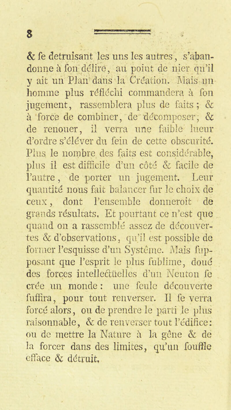 s & fe détruisant les uns les autres, s’aban- donne à foii; délire, au point de nier qu’il y ait un Plan dans-la Création. Mais un homme plus réfléchi commandera à fon jugement, rassemblera plus de faits; & à forcé de combiner, de'décomposer, & de renouer, il verra une faible lueur d’ordre s’élever du fein de cette obscurité. Plus le nombre des faits est considérable, plus il est difficile d’un côté & facile de l’autre, de porter un jugement. Leur quantité nous fait balancer fur le choix de ceux, dont l’ensemble donneroit de grands résultats. Et pourtant ce n’est que quand on a rassemblé assez de decouver- tes & d’observations 3 qu’il est possible de former l’esquisse d’un Système. Mais fup- posant que l’esprit le plus fublime, doué des forces intelleftüelles d’un Neuton fe crée un monde : une feule découverte fuflira, pour tout renverser. Il fe verra forcé alors, ou de prendre le parti le plus raisonnable, & de renverser tout l’édifice; ou de mettre la Nature à la gene & de la forcer dans des limites, qu’un fouflle eflace & détruit.