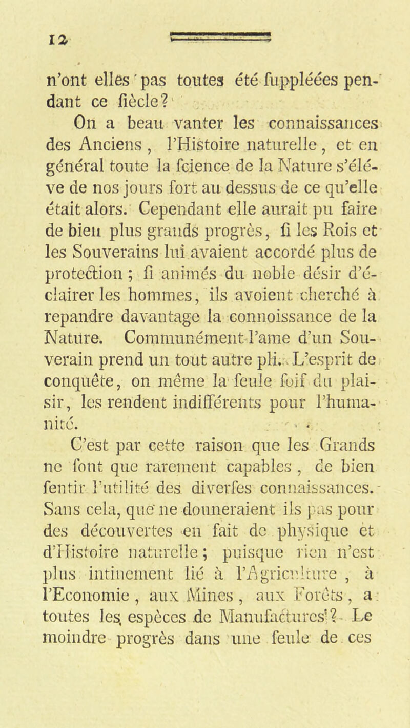 12- n’ont elles ' pas toutes été fuppléées pen- dant ce fiècle?' On a beau vanter les connaissances des Anciens , l’Histoire naturelle, et en général toute la fcience de la Nature s’élè- ve de nos jours fort au dessus de ce qu’elle était alors. Cependant elle aurait pu faire de bien plus grands progrès, fi les Rois et les Souverains lui avaient accordé plus de protedion ; fi animés du noble désir d’é- clairer les hommes, ils avoient cherché à répandre davantage la- connoissance de la Nature. Communément l’ame d’un Sou- verain prend un tout autre pli... L’esprit de conquête, on même la feule fuif du plai- sir, les rendent indilférents pour l’huma- nité. C’est par cette raison que les Grands ne font que rarement capables , de bien fentir l’utilité des diverfes connaissances. Sans cela, que ne donneraient ils pas pour des découvertes en fait do physique èt d’îfistoire naturelle ; puisque rien n’est plus intiuement lié à l’Agricuhure , à l’Economie , aux Mines , aux Forêts , a toutes les, espèces de Manufactures’?- Le moindre progrès dans une feule de ces