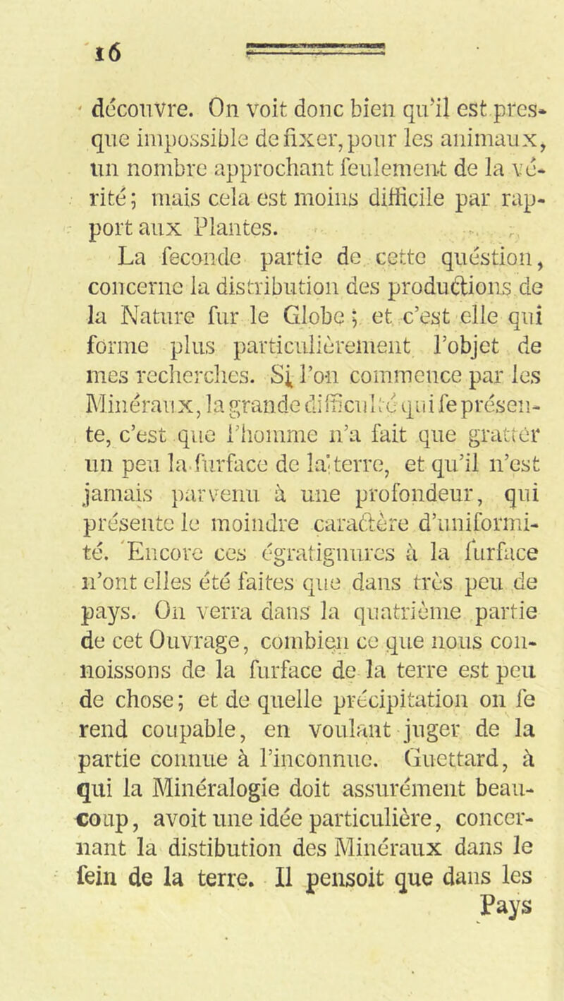 ' découvre. On voit donc bien qidil est près* que impossible de fixer, pour les animaux, un nombre approchant feulement de la vé- rité ; mais cela est moins difficile par rap- port aux Plantes. - La fécondé partie de cette question, concerne la distribution des productions de la Nature fur le Globe 5 et c’est elle qui forme plus particulièrement l’objet de mes recherches. Si l’on commence par les Minëraii X, 1 a grande di fficu 1 të qa i fe préseïi- te, c’est que l’homme n’a fait que gratter un peu la.furface de lai terre, et qu’il n’est jamais parvenu à une profondeur, qui présente le moindre caradère d’uniformi- té. 'Encore ces égratignurcs à la furface n’ont elles été faites que dans très peu de pays. On verra dans la quatrième partie de cet Ouvrage, combien ce que nous con- noissons de la furface de la terre est peu de chose ; et de quelle précipitation on le rend coupable, en voulant juger de la partie connue à l’inconnue. Guettard, à qui la Minéralogie doit assurément beau- coup, avoit une idée particulière, concer- nant la distibution des Minéraux dans le fein de la terre. Il pensoit que dans les