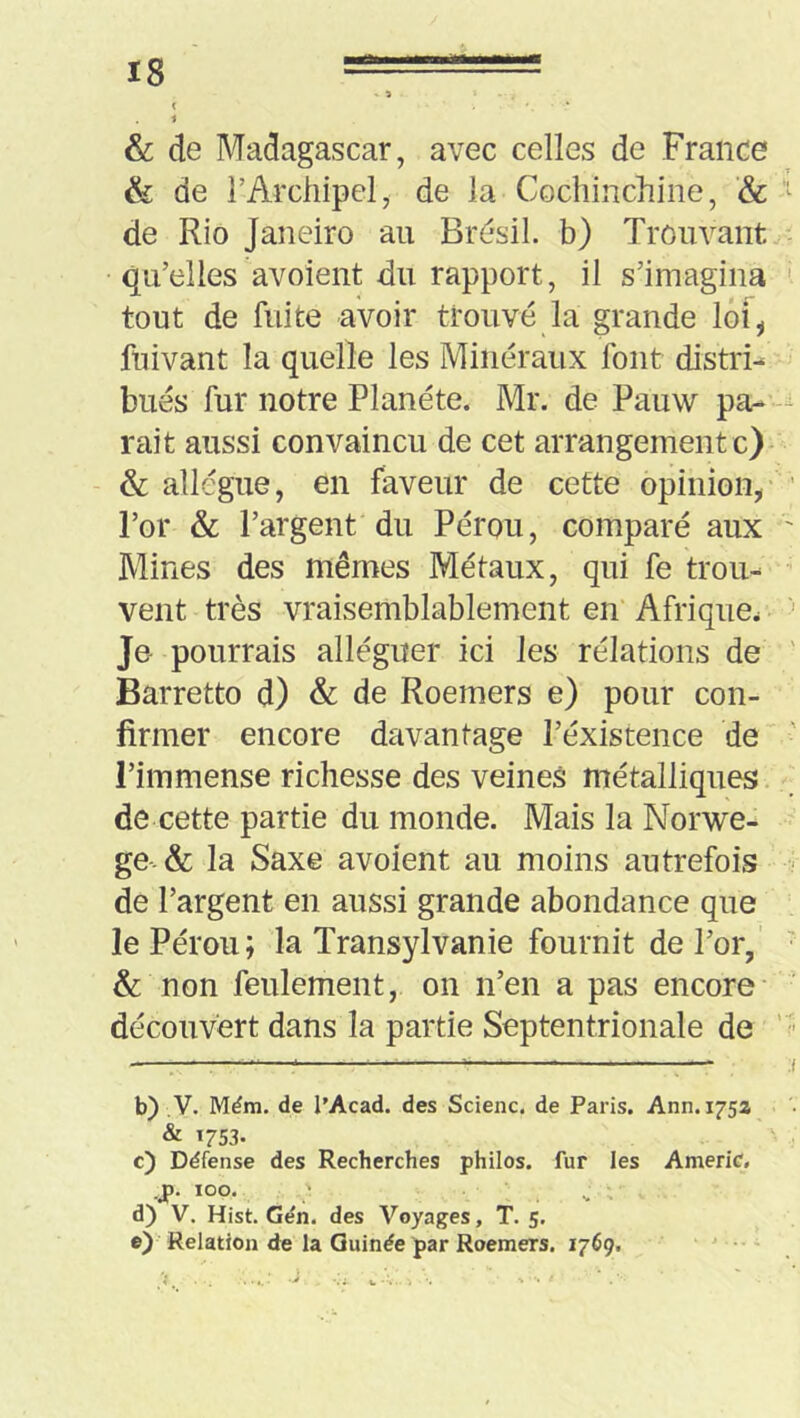 t 1 & de Madagascar, avec celles de France & de l’Archipel, de la Cocliinchine, & “ de Rio Janeiro au Brésil, b) Trouvant qu’elles avoient du rapport, il s’imagina ' tout de fuite avoir trouvé la grande loi, ftiivant la quelle les Minéraux font distri- bués fur notre Planète. Mr. de Pauw pa- rait aussi convaincu de cet arrangement c)- & allègue, en faveur de cette opinion, ’ l’or & l’argent du Pérou, comparé aux ' Mines des mêmes Métaux, qui fe trou- vent très vraisemblablement en Afrique. •' Je pourrais alléguer ici les rélations de ' Barrette d) & de Roemers e) pour con- firmer encore davantage l’existence de l’immense richesse des veines métalliques de cette partie du monde. Mais la Norwe- ge-& la Saxe avoient au moins autrefois ■ de l’argent en aussi grande abondance que le Pérou; la Transylvanie fournit de l’or,' ^ & non feulement, on n’en a pas encore découvert dans la partie Septentrionale de ' b) ,V. Mém. de l’Acad. des Scienc. de Paris. Ann. 175Z & 1753. c) Défense des Recherches philos, fur les AmeriC. .J). 100. ' ^ d) V, Hist. Gén. des Voyages, T. 5. e) Relation de la Guinée par Roemers. 1769. '  • i. -