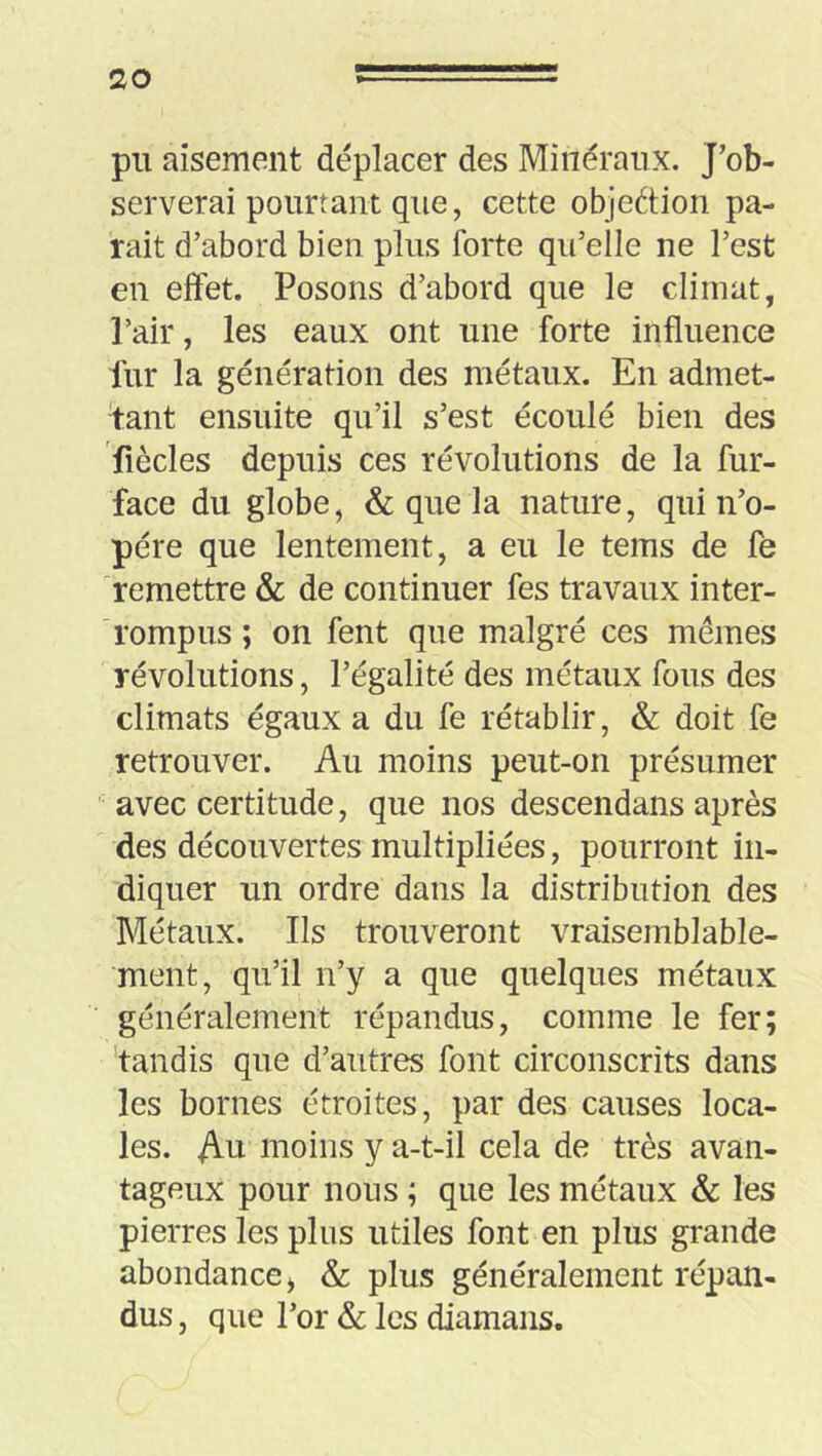 pu aisément déplacer des Minéraux. J’ob- serverai pourtant que, cette objection pa- rait d’abord bien plus forte qu’elle ne l’est en effet. Posons d’abord que le climat, Pair, les eaux ont une forte influence fur la génération des métaux. En admet- tant ensuite qu’il s’est écoulé bien des fiècles depuis ces révolutions de la fur- face du globe, & que la nature, qui n’o- pére que lentement, a eu le tems de fe remettre & de continuer fes travaux inter- rompus ; on fent que malgré ces mêmes révolutions, l’égalité des métaux fous des climats égaux a du fe rétablir, & doit fe retrouver. Au moins peut-on présumer avec certitude, que nos descendans après des découvertes multipliées, pourront in- diquer un ordre dans la distribution des Métaux. Ils trouveront vraisemblable- ment, qu’il n’y a que quelques métaux généralement répandus, comme le fer; 'tandis que d’autres font circonscrits dans les bornes étroites, par des causes loca- les. Au moins y a-t-il cela de très avan- tageux pour nous ; que les métaux & les pierres les plus utiles font en plus grande abondance^ & plus généralement répan- dus , que l’or & les diamans.