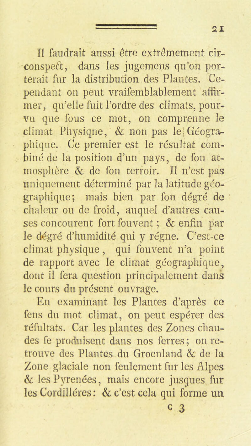 ai Il faudrait aussi etre extrêmement cir- coiispeft, dans les jngemens qu’on por- terait fur la distribution des Plantes. Ce- pendant on peut vraifemblablement affir- mer, qu’elle fuit l’ordre des climats, pour- vu que fous ce mot, on comprenne le climat Physique, & non pas le)Géogra- pliiqiie. Ce premier est le résultat com- biné de la position d’un pays, de fon at- mosphère & de fon terroir. Il n’est pas uniquement déterminé par la latitude géo- graphique; mais bien par fon dégré de ' chaleur ou de froid, auquel d’autres cau- ses concourent fort fouvent ; & enfin par le dégré d’humidité qui y régne. C’est-ce climat physique , qui fouvent n’a point de rapport avec le climat géographique, dont il fera question principalement dans le cours du présent ouvrage. En examinant les Plantes d’après ce fens du mot climat, on peut espérer des réfultats. Car les plantes des Zones chau- des fe produisent dans nos ferres ; on re- trouve des Plantes du Groenland & de la Zone glaciale non feulement fur les Alpes & les Pyrénées, mais encore jusques fur les Cordillères : & c’est cela qui forme un