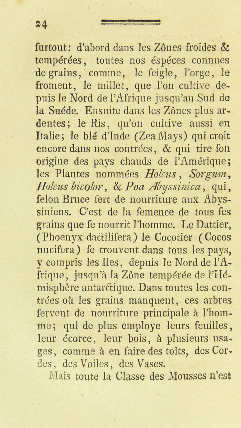 furtoutd’abord dans les Zones froides &: tempérées, tontes nos espèces connues de grains, comme, le feigle, l’orge, le froment, le millet, que l’on cultive de- puis le Nord de l’Afrique jusqu’au Sud de la Suède. Ensuite dans les Zones plus ar- dentes; le Ris, qu’on cultive aussi en Italie; le blé d’Inde (ZeaMays) qui crqit encore dans nos contrées, & qui tire fon origine des pays chauds de l’Amérique; les Plantes nommées Holciis y Sorgum^ Holcus bi color y Poa Abyssinlca y qui, félon Bruce fert de nourriture aux Abys- siniens. C’est de la femence de tous fes grains que fe nourrit l’homme. Le Dattier, (Phoenyx daftilifera) le Cocotier (Cocos micifera) fe trouvent dans tous les pays, y compris les Iles, depuis le Nord de l’A- frique, jusqu’à la Zone tempérée de l’Hé- misphère antardique. Dans toutes les con- trées où les grains manquent, ces arbres fervent de nourriture principale à l’hom- me; qui de plus employé leurs feuilles, leur écorce, leur bois, à plusieurs usa- ges, comme à en faire des toits, des Cor- des, des Voiles, des Vases. Mais toute la Classe des Mousses n’est