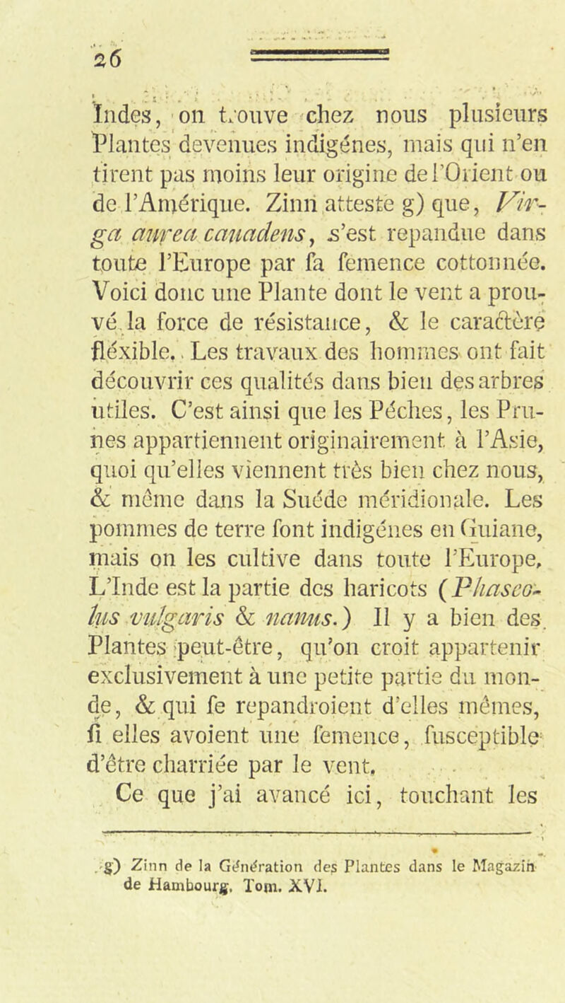 * r r ' ' «r'*. • Indes, '011 t.mive ^chez nous plusieurs ^Plantes devenues indigènes, mais qui n’en tirent pas moins leur origine de l’Orient ou de l’Amérique. Zinil atteste g) que, F^'ir- ga afirea cmiadens ^ .s’est répandue dans toute l’Europe par fa femence cottonnée. Voici donc une Plante dont le vent a prou- vé,la force de résistance, & le caraftèrç fléxible.. Les travaux des hommes ont fait découvrir ces qualités dans bien des arbres utiles. C’est ainsi que les Pèches, les Pru- nes appartiennent originairement à l’Asie, quoi qu’elles viennent très bien chez nous, & même dans la Suède méridionale. Les pommes de terre font indigènes en Guiane, mais on les cultive dans toute l’Europe, L’Inde est la partie des haricots {Vliasco'» tus vulgaris & namis.) Il y a bien des. Plantes-peut-être, qu’on croit appartenir exclusivement à une petite partie du mon- de, & qui fe repandroient d’elles mêmes, fi elles avoient line femence, fusceptiblu d’être charriée par le vent, ... Ce que j’ai avancé ici, touchant les .-§•) Zinn de la Gdndration dep Plantes dans le Majazin de Hambourg. ïom. XVI.