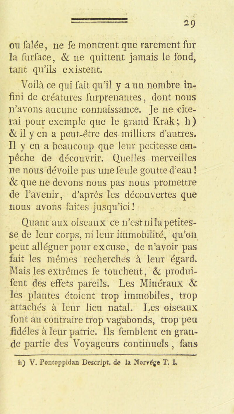 ou falée, ne fe montrent que rarement fur la furface, & ne quittent jamais le fond, tant qu’ils existent. Voilà ce qui fait qu’il y a un nombre in- fini de créatures furprenantes, dont nous n’avons aucune connaissance. Je ne cite- rai pour exemple que le grand Krak ; h ) &; il y en a peut-être des milliers d’autres. Il y en a beaucoup que leur petitesse em- pêche de découvrir. Quelles merveilles ne nous dévoile pas une feule goutte d’eau ! & que ne devons nous pas nous promettre de l’avenir, d’après les découvertes que nous avons faites jusqu’ici ! Quant aux oiseaux ce n’est ni la petites- se de leur corps, ni leur ilnmobilité, qu’on peut alléguer pour excuse, de n’avoir pas fait les mêmes recherches à leur égard. Mais les extrêmes fe touchent, & produi- fent des effets pareils. Les Minéraux & les plantes étoient trop immobiles, trop attachés à leur lieu natal. Les oiseaux font au contraire trop vagabonds, trop peu fidèles à leur patrie. Ils femblent en gran- de partie des Voyageurs continuels , fans h) V. Pontoppidan Descript. de la Norrége T. 1,