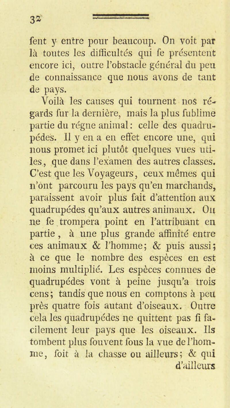 3^' fent y entre pour beaucoup. On voit par là toutes les difficultés qui fe présentent encore ici, outre l’obstacle général du peu de connaissance que nous avons de tant de pays. Voilà les causes qui tournent no$ re- gards fur la dernière, mais la plus fublime partie du régne animal : celle des quadru- pèdes. Il y en a en effet encore une, qui nous promet ici plutôt quelques vues uti- les , que dans l’examen des autres classes. C’est que les Voyageurs, ceux mêmes qui n’ônt parcouru les pays qu’en marchands, paraissent avoir plus fait d’attention aux quadrupèdes qu’aux autres animaux. Ou ne fe trompera point en l’attribuant en partie , à une plus grande affinité entre ces animaux & l’homme; & puis aussi; à ce que le nombre des espèces en est moins multiplié. Les espèces connues de quadrupèdes vont à peine jusqu’à trois cens ; tandis que nous en comptons à peu près quatre fois autant d’oiseaux. Outre cela les quadrupèdes ne quittent pas fi fa- cilement leur pays que les oiseaux. Ils tombent plus fouvent fous la vue de l’hom- me, foit à la chasse ou ailleurs; & qui d’ailleurs