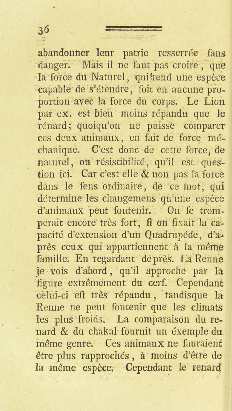 abandonner leur patrie resserrée fans danger. 'Mais il ne faut pas croire , qiie la force du Naturel, qui [rend une espèce capable de s’étendre, foit en aucune pro- portion avec la force du corps. Le Lioii par ex. est bien moins répandu que le renard; quoiqu’on ne puisse comparer ces deux animaux, en fait de force nié- chanique. C’est donc de cette force, de naturel, ou résistibilité, qu’il est ques- tion ici. Car c’est elle & non pas la force dans le feus ordinaire, de ce mot, qui détermine les chaiigemens qu’une esjDèee d’animaux peut foutenirf On fe trom- perait encore très fort, fi ort fixait la ca- pacité d’extension d’un Quadrupède, d^ai près ceux qui appartiennent à la même famille. En regardant de près. La Rennb je vois d’abord, qu’il approche par là figure extrêmement du cerf. Cependant cèliii-ci eft très répandu, tandisque la Renne ne peut foutenir que les climats les plus froids, La comparaison du re- nard & du chakal fournit un éxemple du meme genre. Ces animaux ne fauraient être plus rapprochés, à moins d’être de la même espèce. Cependant le renard