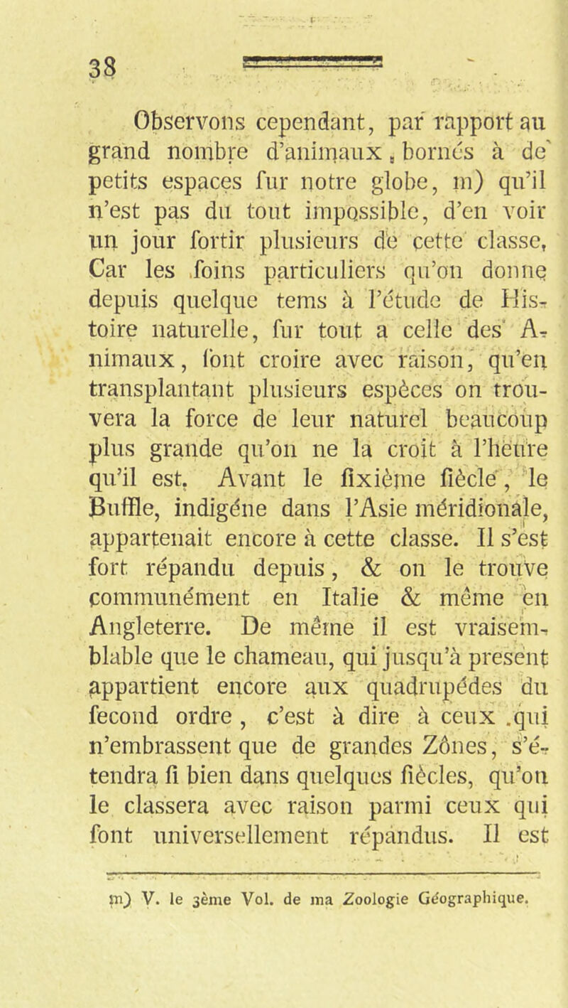 Observons cependant, par rapport au grand nombre d’animaux, bornés à de' petits espaces fur notre globe, in) qu’il n’est pas du tout impossible, d’en voir un jour fortir plusieurs de cette classe, Car les .foins particuliers qu’on donne depuis quelque tems à l’étude de His- toire naturelle, fur tout a celle des nimaux, font croire avec raison, qu’en transplantant plusieurs espèces on trou- vera la force de leur naturel beaucoup plus grande qu’on ne la croit à l’heure qu’il est, Avant le flxièjne fièclè, le Buffle, indigène dans l’Asie méridionale, appartenait encore à cette classe. Il s’est fort répandu depuis, & on le trouve communément en Italie & meme en «■ Angleterre. De même il est vraisem^ blable que le chameau, qui jusqu’à présent appartient encore aux quadrupèdes du fécond ordre , c’est à dire à ceux .qui n’embrassent que de grandes Zônes, s’ér tendra fi bien dans quelques fiècles, qu’on le classera avec raison parmi ceux qui font universellement répandus. Il est V. le 3ème Vol. de ma Zoologie Géographique.