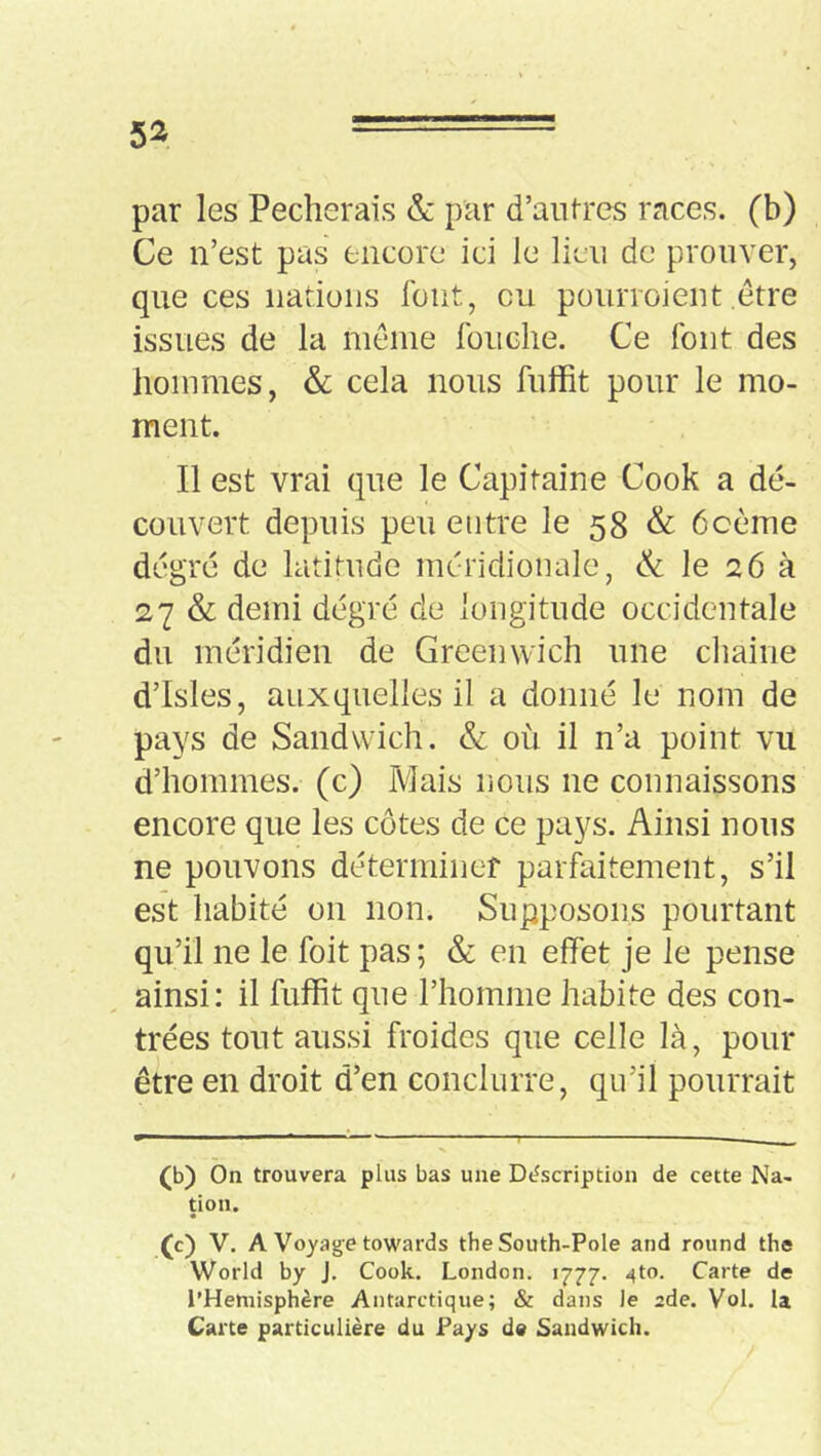 par les Pécherais & par d’aiilrcs races, (b) Ce n’est pas encore ici le lien de prouver, que ces nations fout, ou pourroient etre issues de la meme fouclie. Ce font des hommes, & cela nous fiiffit pour le mo- ment. Il est vrai que le Capitaine Cook a dé- couvert depuis peu entre le 58 & ôcème degré de latitude méridionale, & le 26 k 27 & demi dégré de longitude occidentale du méridien de Greenwich une cliaine d’Isles, auxquelles il a donné le nom de pays de Sandwich. & où il n’a point vu d’hommes, (c) Mais nous ne connaissons encore que les côtes de ce pays. Ainsi nous ne pouvons déterminef parfaitement, s’il est habité on non. Supposons pourtant qu’il ne le foit pas; & en effet je le pense ainsi: il fuffit que l’homme habite des con- trées tout aussi froides que celle là, pour être en droit d’en conclurre, qu’il pourrait (b) On trouvera plus bas une Déscription de cette Na- tion. (c) V. A Voyage towards theSouth-PoIe and round the World by J. Cook. London. 1777. 4to. Carte de l’Hemisphère Antarctique; & dans le ade. Vol. la Carte particulière du Pays de Sandwich.
