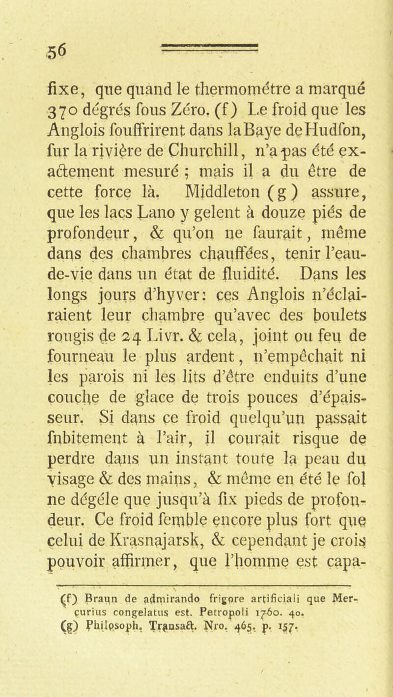 fixe, que quand le thermomètre a marqué 370 degrés fous Zéro, (f) Le froid que les Anglois fouffrirent dans la Baye deHudfon, fur la rivière de Churchill, n’a pas été ex- aélement mesuré ; mais il a du être de cette force là, Middleton ( g ) assure, que les lacs Lano y gelent à douze piés de profondeur, & qu’on ne faurait, même dans des chambres chauffées, tenir l’eau- de-vie dans un état de fluidité. Dans les longs jours d’hyver: ces Anglois n’éclai- raient leur chambre qu’avec des boulets rougis de 24 Livr. & cela, joint ou feu de fourneau le plus ardent, n’empêchait ni les parois ni les lits d’être enduits d’une couche de glace de trois pouces d’épais- seur. Si dans ce froid quelqu’un passait fnbitemeiit à l’air, jl courait risque de perdre dans un instant toute la peau du visage & des mains, & même en été le foî ne dégéle que jusqu’à fix pieds de profon- deur. Ce froid femble encore plus fort que celui de Krasnajarsk, &; cependant je crois pouvoir affirmer, que l’homme est capa- Braqn de admirando frigpre artificiali que Mer- curius congelatus est. Petropoli 1^60. 40, (ç) Vhilpsoph, Tr^iüsaft. Nro, 465, p, 157,