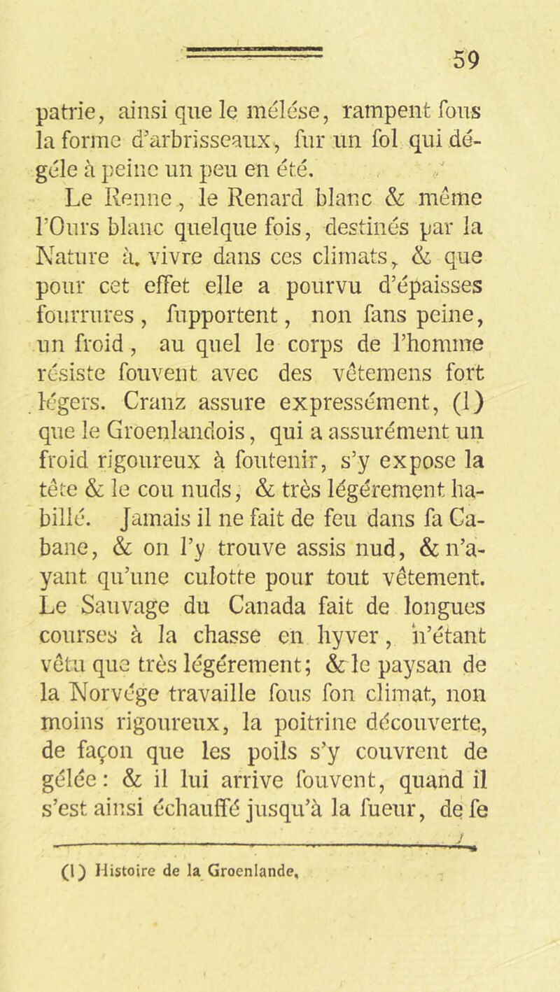 patrie, ainsi que le mélése, rampent fous la forme d’arbrisseaux-, fur un fol qui dé- gèle à peine un peu en été. Le Renne, le Renard blanc & même rOurs blanc quelque fois, destinés par la Nature à. vivre dans ces climats, & que pour cet effet elle a pourvu d’épaisses fourrures, fupportent, non fans peine, un froid, au quel le corps de l’homme résiste fouvent avec des vêtemens fort légers. Cranz assure expressément, (1) que le Groenlandois, qui a assurément un froid rigoureux à foutenir, s’y expose la tête & le cou nuds, & très légèrement ha- billé. Jamais il ne fait de feu dans fa Ca- bane, & on l’y trouve assis nud, & n’a- yant qu’une culotte pour tout vêtement. Le Sauvage du Canada fait de longues courses à la chasse en hyver, h’étant vêtu que très légèrement; &le paysan de la Norvège travaille fous fon climat, non moins rigoureux, la poitrine découverte, de façon que les poils s’y couvrent de gélée : & il lui arrive fouvent, quand il s’est ainsi échauffé jusqu’à la lueur, de fe (1) Histoire de la Groenlande,