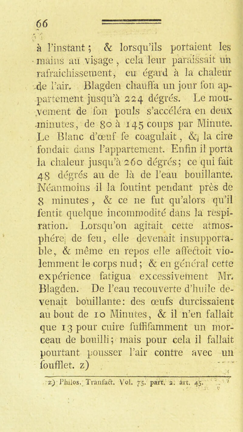 \ à l’instant ; & lorsqu’ils portaient les ■ mains au visage , cela leur paraissait un rafraicliissement, eu egard à la chaleur ■-de l’air. Blagden cliaufla un jour fou ap- partement jusqu’à 224 dégrés. Le mou- .vement de fon pouls s’accéléra en deux -minutes, de 80 à 145 coups par Minute. Le Blanc d’œuf fe coagulait, la cire fondait dans l’appartement. Enfin il porta la chaleur jusqu’à 260 dégrés; ce qui fait 48 dégrés au de là de l’eau bouillante. Néanmoins il la foutint pendant près de 8 minutes , & ce ne fut qu’alors qu’il fentit quelque incommodité dans la respi- ration. Lorsqu’on agitait cette atmos* phérej de feu, elle devenait insupporta- ble, & même en repos elle afiéftoit vio- lemment le corps nud ; & en général cette expérience fatigua excessivement Mr. Blagden. De l’eau recouverte d’iuiile de- venait bouillante: des œufs durcissaient au bout de 10 Minutes, & il n’en fallait que 13 pour cuire fuffifamment un mor- ceau de bouilli; mais pour cela il fallait pourtant pousser l’air contre avec un îbufilet. z) • z} J^hilos._ ïranfaft. Vol. ^5. pai‘t. a. ârt. 45.