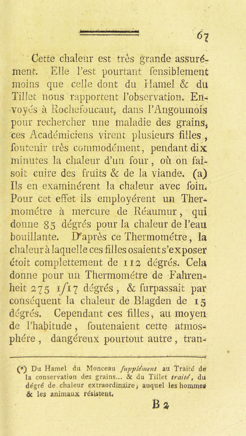 Cette chaleur est très grande assuré- ment. Elle l’est pourtant fcnsiblement moins que celle dont du Hamel & dU Tillet nous rapportent l’observation. En- voyés à Rochefoucaut, dans l’Angoumois pour rechercher une maladie des grains, ces Académiciens virent plusieurs filles , fou tenir très commodément, pendant dix minutes la chaleur d’un four, où on fai- soit cuire des fruits & de la viande. (a) Ils en examinèrent la chaleur avec foin* Pour cet effet iis employèrent un Ther- momètre à mercure de Rèaumur, qui donne 85 dégrès pour la chaleur de l’eau bouillante. Diaprés ce Thermomètre, la chaleur à laquelle ces filles osaient s’exposer ètoit complettement de iia dégrés. Cela donne pour un Thermomètre de Fahrem heît 275 1/17 degrés, & furpassait par conséquent la chaleur de Blagden de 15 dégrés. Cependant ces filles, au moyen de l’habitude, foutenaient cette atmos^ phère , dangéreux pourtout autre , tran- (♦) Du Hamel du Monceau fuppUnient au Traité de la conservation des grains... & du Tillet traitff, du àégré de chaleur extraordinaire, auquel les liomnteg & les animaux résistent.