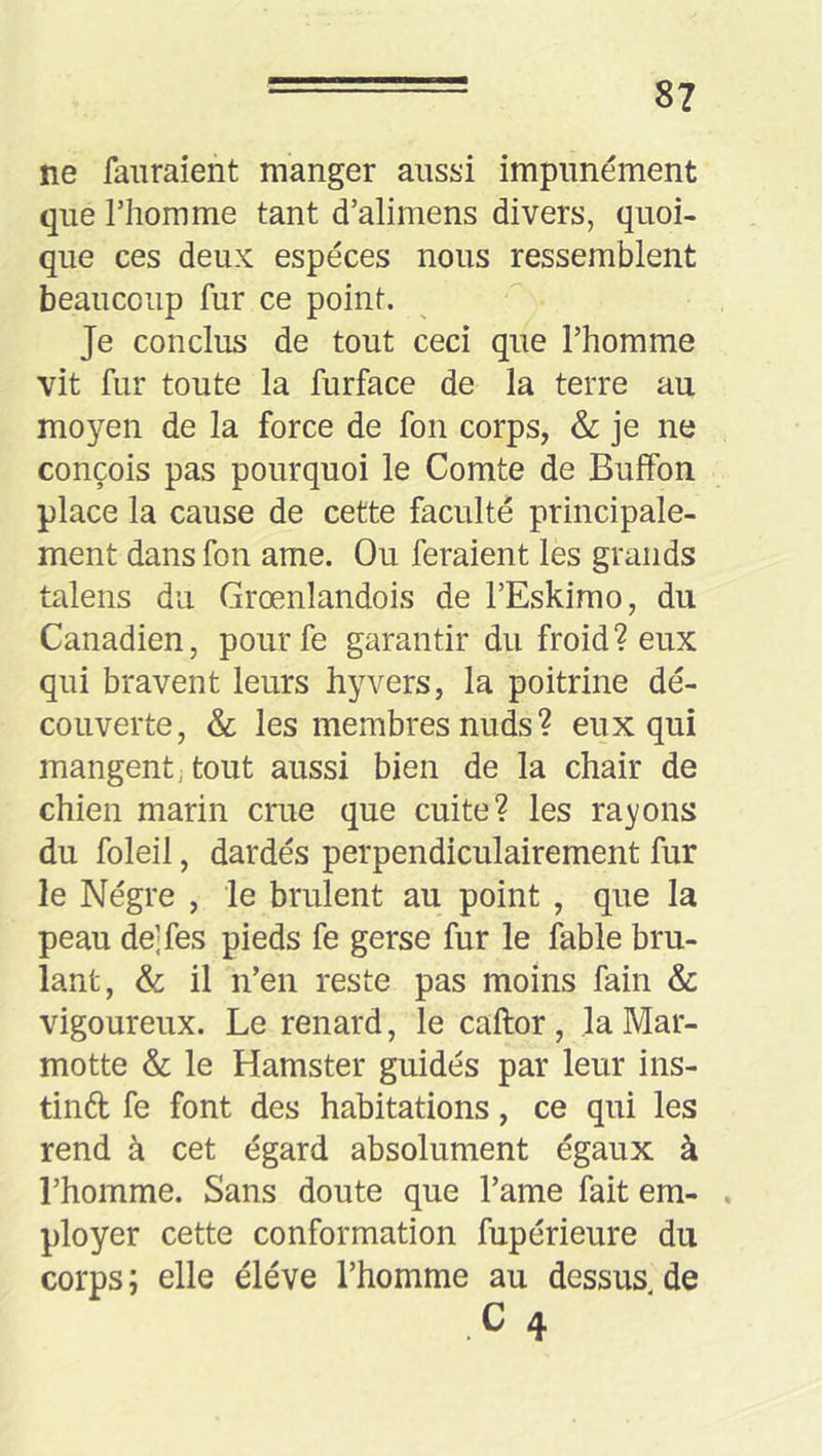 ne faiiraient manger aussi impunément que riiomme tant d’alimens divers, quoi- que ces deux especes nous ressemblent beaucoup fur ce point. Je conclus de tout ceci que l’homme vit fur toute la furface de la terre au moyen de la force de fon corps, & je ne conçois pas pourquoi le Comte de Bulfon place la cause de cette faculté principale- ment dans fon ame. Ou feraient les grands talens du Grœnlandois de l’Eskimo, du Canadien, pourfe garantir du froid? eux qui bravent leurs hyvers, la poitrine dé- couverte, & les membres nuds? eux qui mangent; tout aussi bien de la chair de chien marin crue que cuite? les rayons du foleil, dardés perpendiculairement fur le Nègre , le brûlent au point , que la peau de;fes pieds fe gerse fur le fable brû- lant, & il n’en reste pas moins fain & vigoureux. Le renard, le caftor, la Mar- motte & le Hamster guidés par leur ins- tinft fe font des habitations, ce qui les rend à cet égard absolument égaux à l’homme. Sans doute que l’ame fait em- , ployer cette conformation fupérieure du corps; elle éléve l’homme au dessus de .c 4