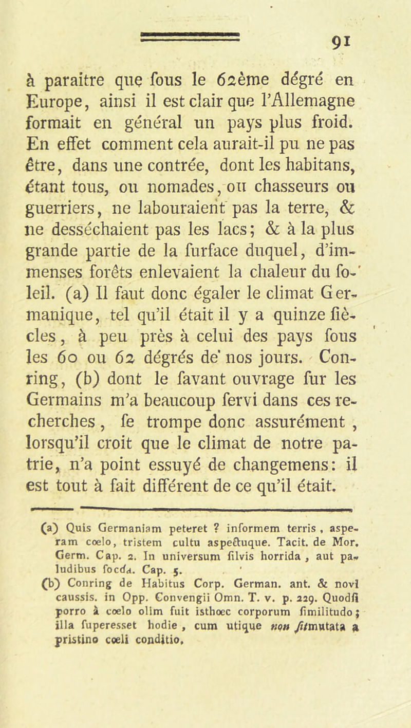 à paraître que fous le 62ème dégré en Europe, ainsi il est clair que TAllemagne formait en général un pays plus froid. En effet comment cela aurait-il pu ne pas être, dans une contrée, dont les habitans, étant tous, ou nomades , ou chasseurs ou guerriers, ne labouraient pas la terre, & ne desséchaient pas les lacs ; & à la plus grande partie de la furface duquel, d’im- menses forêts enlevaient la chaleur du fo-' leil. (a) Il faut donc égaler le climat Ger- manique, tel qu’il était il y a quinze fiè- cles, à peu près à celui des pays fous les 6O ou 62 degrés de nos jours. Con- ring, (b) dont le favant ouvrage fur les Germains m’a beaucoup fervi dans ces re- cherches , fe trompe donc assurément , lorsqu’il croit que le climat de notre pa- trie, n’a point essuyé de changemens: il est tout à fait différent de ce qu’il était. (a) Quls Germaniam peteret ? informem terris , aspe- ram coelo, tristem cultu aspeftuque. Tacit. de Mor. Germ. Cap. 2. In universum filvis horrida, aut pa- ludibus foeda. Cap. 5. (b) Conring de Habitus Corp. German. ant. & novi caussis, in Opp. Convengii Omn. T. v. p. 229. Quodli porro à coelo olim fuit isthoec corporum fimilitudo ; illa fuperesset hodie , cum utique «p» yi/mutata a pristino coeli conditio.