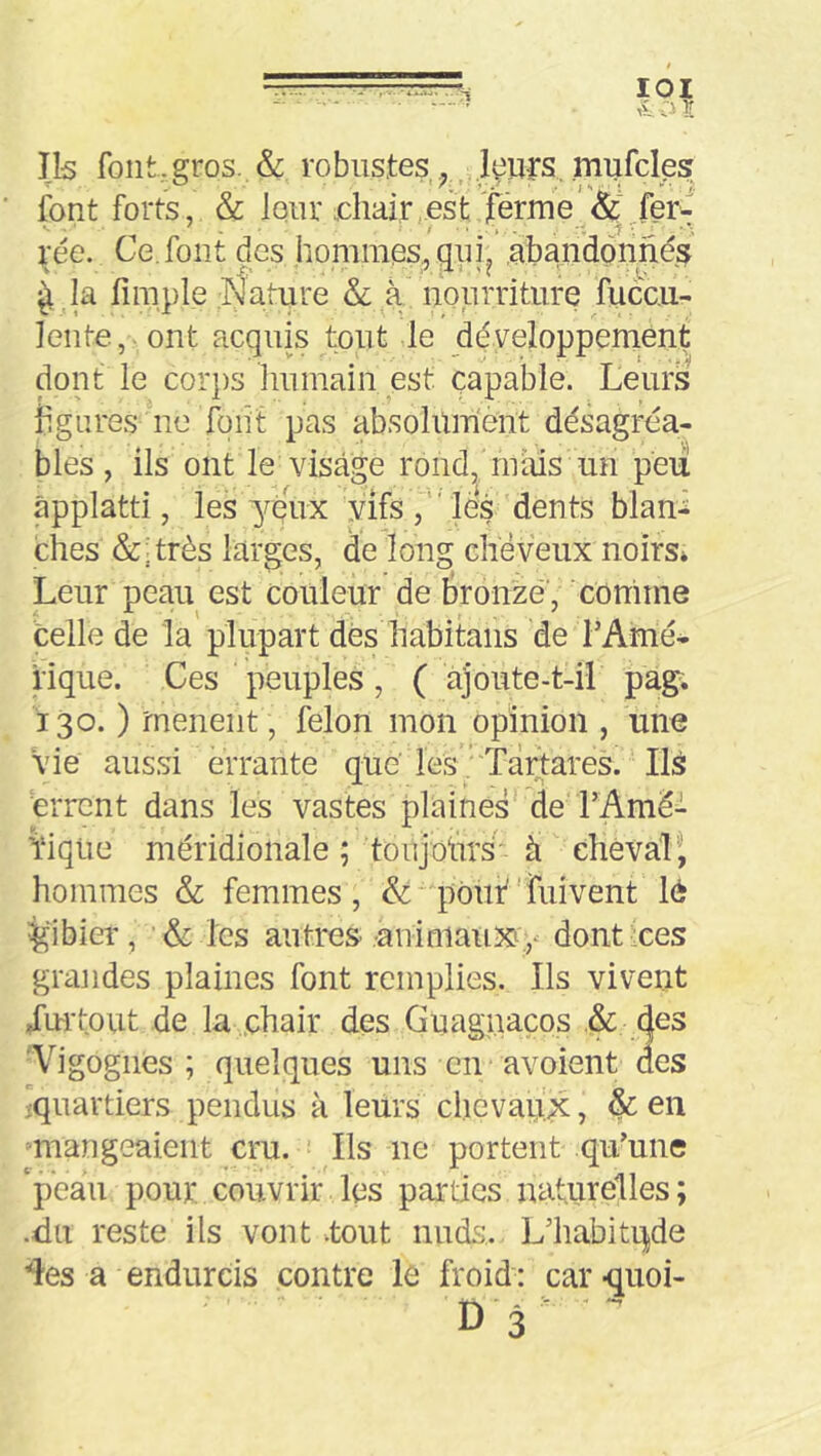 Ils font-gros. & robustes mufclps font forts, & lour chair,est Térme'& fer- jfée. Ce. font des hommes^ qjii^ abandonnés ^ ,la fimple Nature & à nourriture fuccu- lente,.ont acquis tout de développement dont le corps humain est capable. Leurs hgures no foiit pas absoluinent désagréa- bles, ils ont le visage rond, nuüs un peu âpplatti, les yeux yifs les dents blani ches &yrès larges, de long chëveux noirs* Leur peau est couleur de tronzé’, comme celle de la plupart dés habitans de l’Amé- rique. Ces peuples, ( ajoute-t-il pag. 130. ) mènent , félon mon opinion , une Vie aussi errante que les” Tàrtares. Ils errent dans les vastes plaines de FAméi Viqüe méridionale ; toujoiirs* à chevali hommes & femmes, &'pouf'fuivent lé îgibier, •& les autres .-animaiixy dontees grandes plaines font remplies. Ils vivent Xmlout de la .chair des Guaguacos .& des 'Vigognes; quelques uns en avoient des îquarders pendus à leurs chevaux, &en “mangeaient cru. Ils ne portent qu’une peau pour, couvrir les parties naturelles; -du reste ils vont -tout nuds. L’habiti|de 'des a endurcis contre le froid : car -quoi- D3 '