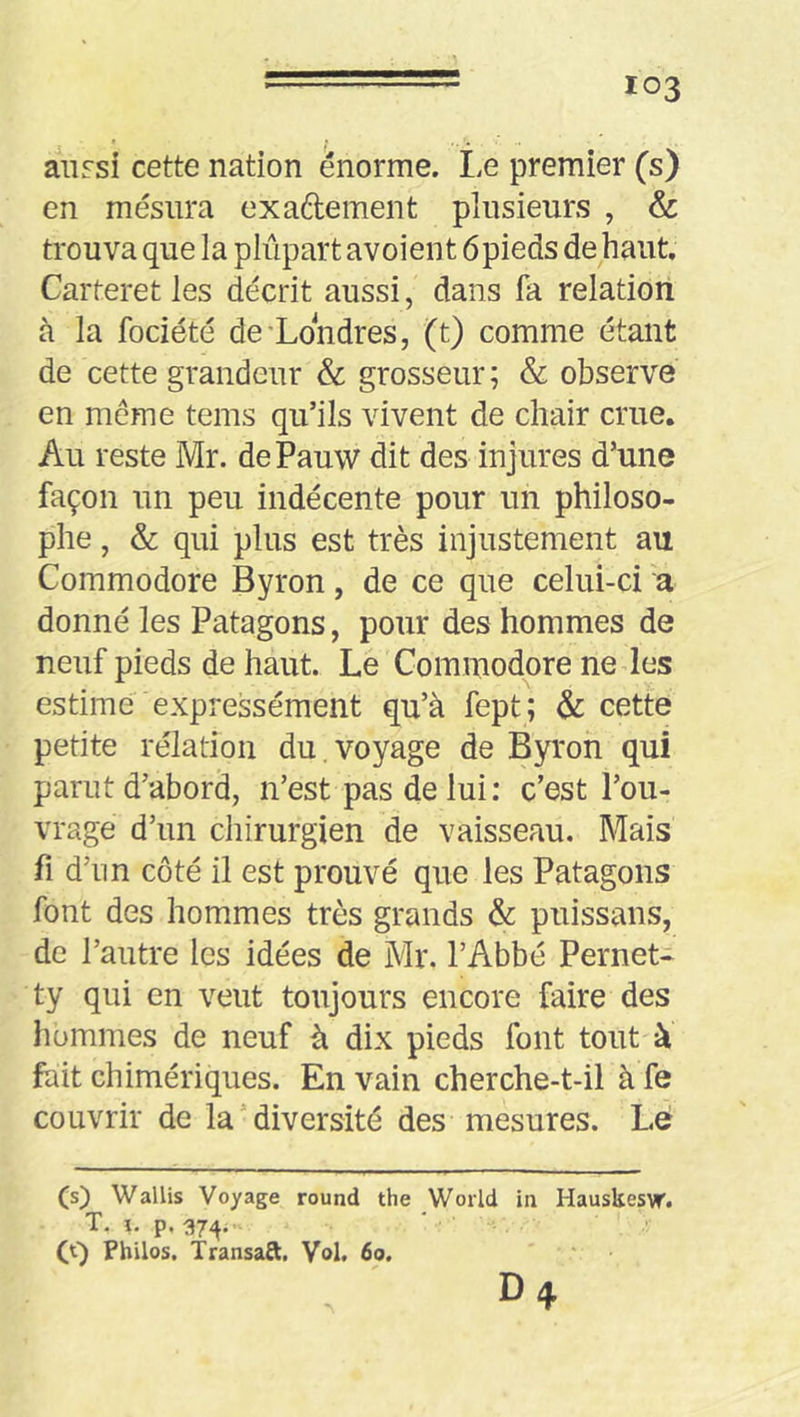 103 a\iFsi cette nation énorme. Le premier (s) en mesura exaftement plusieurs , & trouva que la plupart avoient ôpieds de haut, Carteret les décrit aussi, dans fa relation à la fociété de'Londres, (t) comme étant de cette grandeur & grosseur ; & observe en meme teins qu’ils vivent de chair crue. Au reste Mr. dePauw dit des injures d’une façon un peu indécente pour un philoso- phe , & qui plus est très injustement au Commodore Byron, de ce que celui-ci a donné les Patagons, pour des hommes de neuf pieds de haut. Le Commodore ne des estime expressément qu’à fept; & cette petite rélatioii du.voyage de Byron qui parut d’abord, n’est pas delui; c’est l’ou- vrage d’un chirurgien de vaisseau. Mais fl d’nn côté il est prouvé que les Patagons font des hommes très grands & puissans, de l’autre les idées de Mr. l’Abbé Pernet- ty qui en veut toujours encore faire des hommes de neuf à dix pieds font tout à fait chimériques. En vain cherche-t-il à fe couvrir de la’diversité des mesures. Lé (s) Wallis Voyage round the World in Hauskes)r. T. i. p. 37;^. (S) Philos. Transaft, Vol. 60. D4