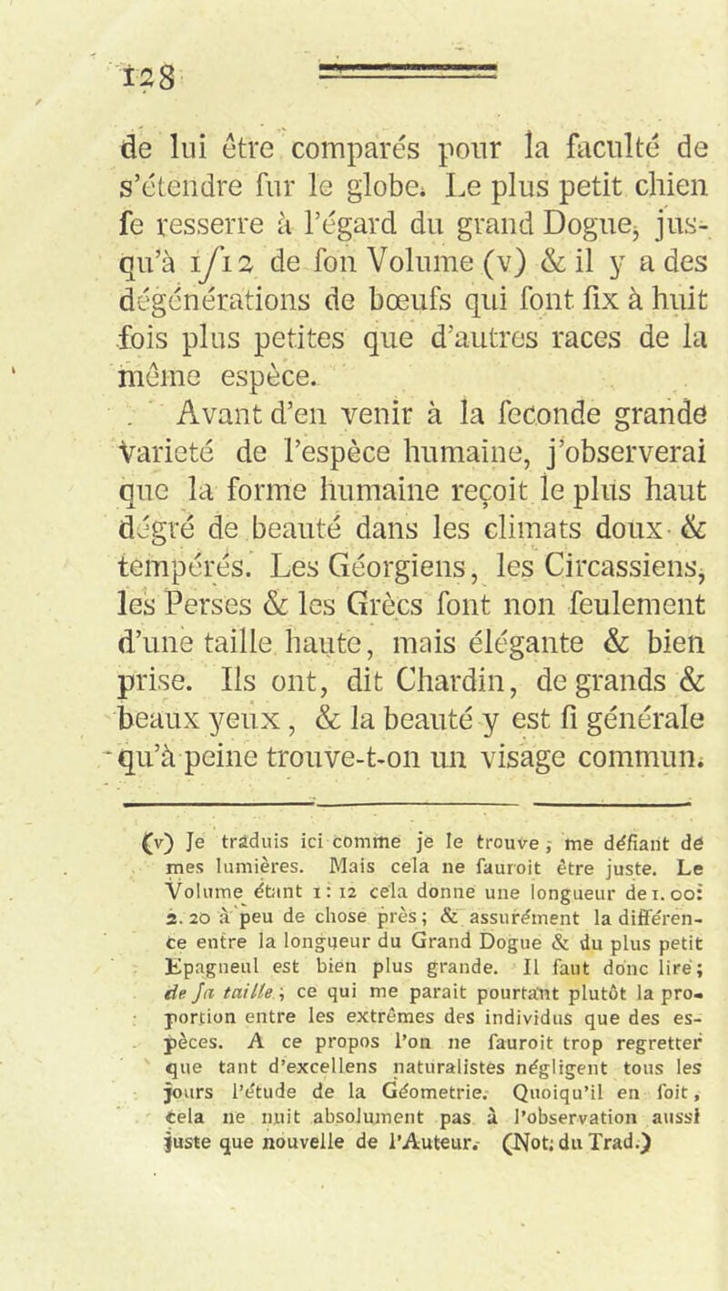 de lui être comparés pour la faculté de s’étendre fur le globe* Le plus petit chien fe resserre à l’égard du grand Dogne^ jus- qu’à iyi2 de fon Volume (v) & il y a des dégénérations de bœufs qui font fix à huit fois plus petites que d’autres races de la meme espèce. Avant d’en venir à la fécondé grande Variété de l’espèce humaine, j’observerai que la forme humaine reçoit le plus haut degré de beauté dans les climats doux & tempérés. Les Géorgiens, les Circassiens, les Verses & les Grées font non feulement d’une taille haute, mais élégante & bien prise. Ils ont, dit Chardin, de grands & beaux yeux, & la beauté y est fi générale * qu’à peine trouve-t-on un visage commun* (v) Je trâduis ici comme je le trouve j me défiant dô mes lumières. Mais cela ne fauroit être juste. Le Volume étant i: 12 cela donne une longueur dei. 00: 2. 20 à peu de chose près; &'assurément la diflFéren- ce entre la longueur du Grand Dogue & du plus petit Epagneul est bien plus grande. Il faut donc lire; de Ja taille ; ce qui me parait pourtant plutôt la pro- portion entre les extrêmes des individus que des es- pèces. A ce propos l’on ne fauroit trop regretter que tant d’excellens naturalistes négligent tous les jours l’étude de la Géométrie, Quoiqu’il en foit, cela ne nuit absolument pas à l’observation aussi juste que nouvelle de l’Auteur.- (Not;du Trad.)